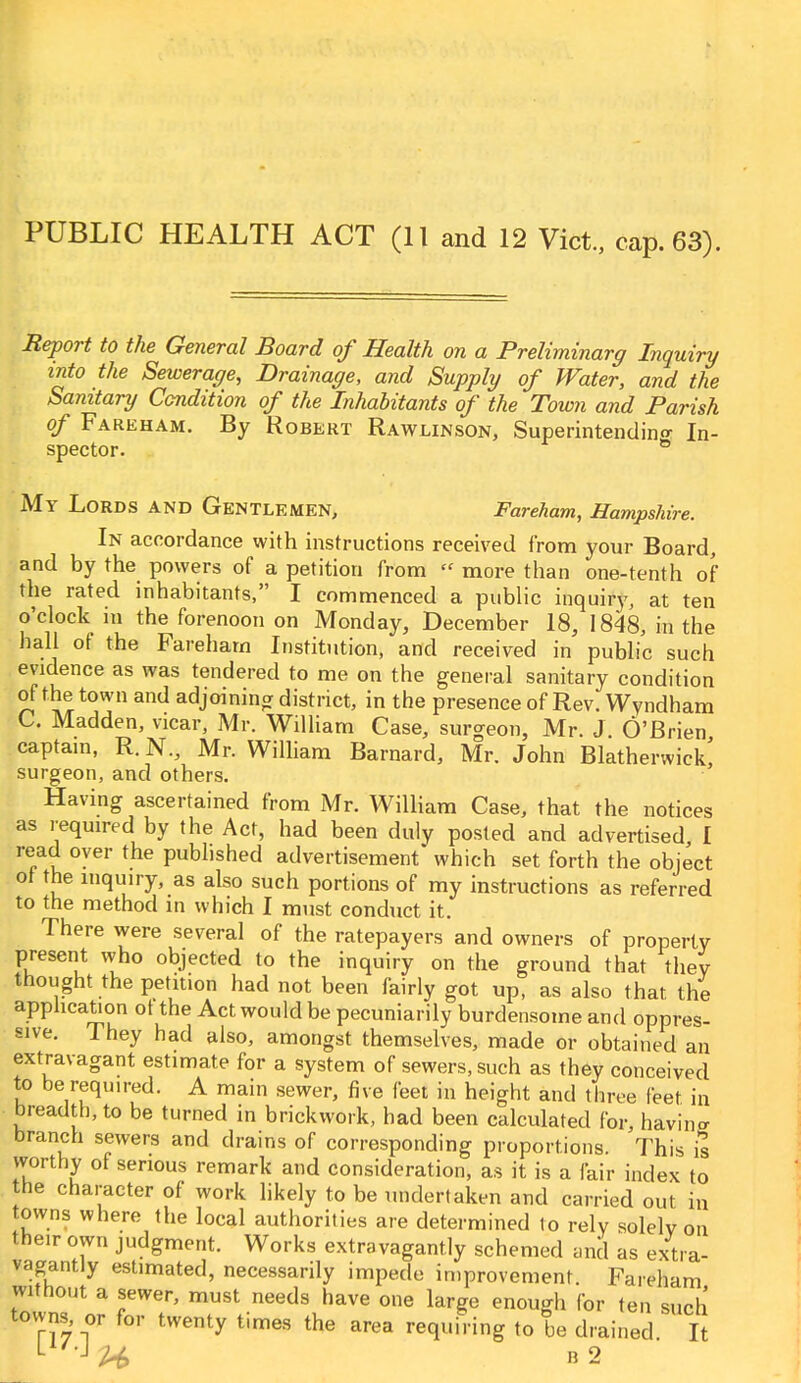 PUBLIC HEALTH ACT (11 and 12 Vict, cap. 63). Report to the General Board of Health on a Preliminary Inquiry into the Sewerage, Drainage, and Supply of Water, and the Sanitary Condition of the Inhabitants of the Town and Parish of Fareham. By Robert Rawlinson, Superintending In- spector. 8 My Lords and Gentlemen, Fareham, Hampshire. In accordance with instructions received from your Board, and by the powers of a petition from  more than one-tenth of the rated inhabitants, I commenced a public inquiry, at ten o'clock in the forenoon on Monday, December 18, 1848, in the hall of the Fareham Institution, and received in public such evidence as was tendered to me on the general sanitary condition of the town and adjoining district, in the presence of Rev. Wyndham C. Madden, vicar, Mr. William Case, surgeon, Mr. J O'Brien captain, R. N., Mr. William Barnard, Mr. John Blatherwick! surgeon, and others. Having ascertained from Mr. William Case, that the notices as required by the Act, had been duly posted and advertised I read over the published advertisement* which set forth the object of the inquiry, as also such portions of my instructions as referred to the method in which I must conduct it. There were several of the ratepayers and owners of property present who objected to the inquiry on the ground that they thought the petition had not been fairly got up, as also that the application ot the Act would be pecuniarily burdensome and oppres- sive. They had also, amongst themselves, made or obtained an extravagant estimate for a system of sewers, such as they conceived to be required. A main sewer, five feet in height and three feet in breadth, to be turned in brickwork, had been calculated for, having branch sewers and drains of corresponding proportions. This is worthy of serious remark and consideration, as it is a fair index to the character of work likely to be undertaken and carried out in towns where the local authorities are determined to rely solely on the.r own judgment. Works extravagantly schemed and as extra- vagantly estimated, necessarily impede improvement. Fareham without a sewer, must needs have one large enough for ten such towns, or for twenty times the area requiring to be drained It