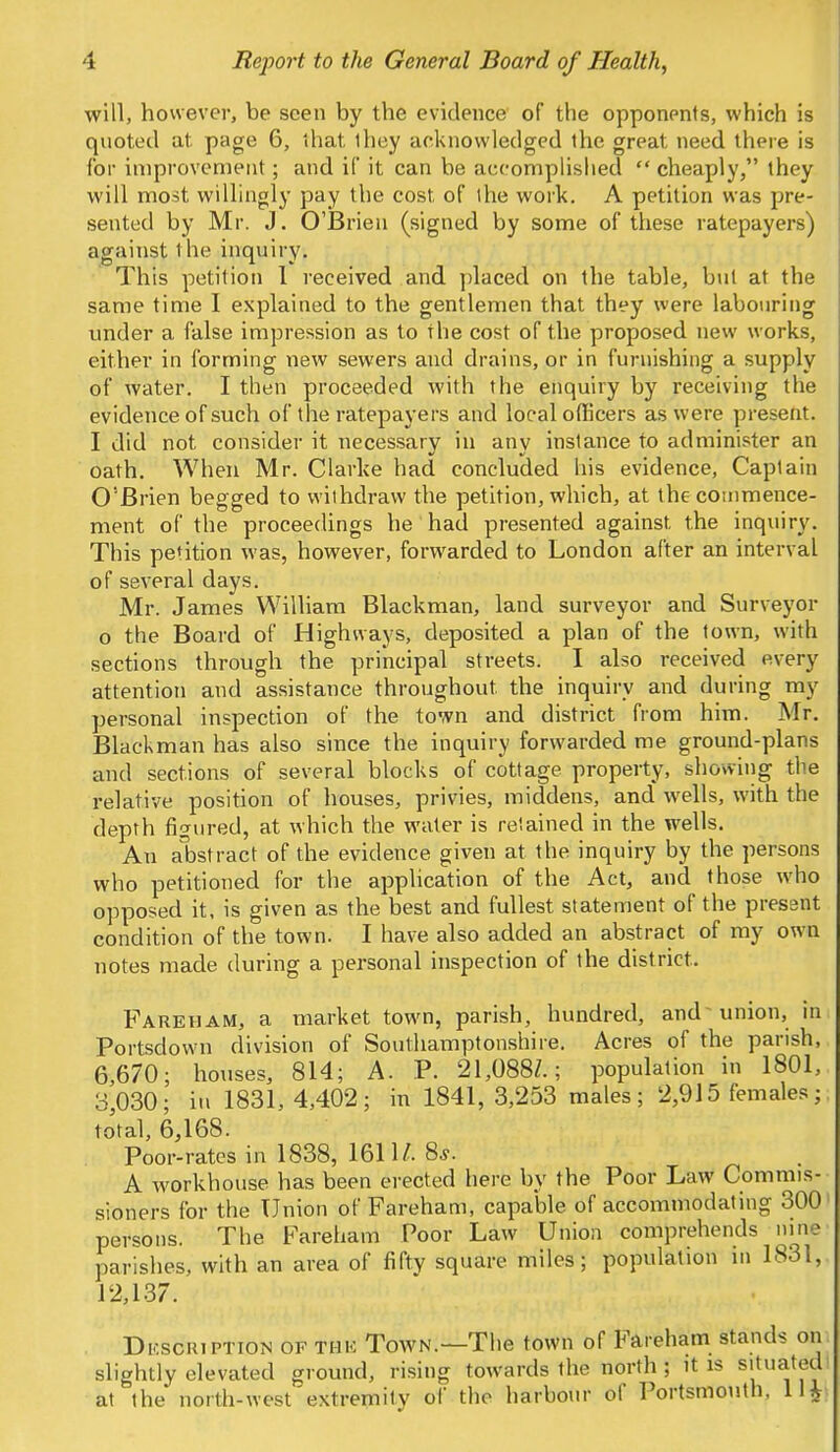 will, however, be seen by the evidence of the opponents, which is quoted at page 6, that they acknowledged the great need there is for improvement; and if it can be accomplished  cheaply, they will most willingly pay the cost of the work. A petition was pre- sented by Mr. J. O'Brien (signed by some of these ratepayers) against t he inquiry. This petition 1 received and placed on the table, but at the same time I explained to the gentlemen that they were labouring under a false impression as to the cost of the proposed new works, either in forming new sewers and drains, or in furnishing a supply of water. I then proceeded with the enquiry by receiving the evidence of such of the ratepayers and local officers as were present. I did not consider it necessary in any inslance to administer an oath. When Mr. Clarke had concluded his evidence, Captain O'Brien begged to withdraw the petition, which, at the commence- ment of the proceedings he had presented against the inquiry. This petition was, however, forwarded to London after an interval of several days. Mr. James William Blackman, land surveyor and Surveyor o the Board of Highways, deposited a plan of the town, with sections through the principal streets. I also received every attention and assistance throughout the inquiry and during my personal inspection of the town and district from him. Mr. Blackman has also since the inquiry forwarded me ground-plans and sections of several blocks of cottage property, showing the relative position of houses, privies, middens, and wells, with the depth figured, at which the water is retained in the wells. An abstract of the evidence given at the inquiry by the persons who petitioned for the application of the Act, and those who opposed it, is given as the best and fullest statement of the present condition of the town. I have also added an abstract of my own notes made during a personal inspection of the district. Fareham, a market town, parish, hundred, and-union, in Portsdown division of Southamptonshire. Acres of the parish, 6,670; houses, 814; A. P. 21,088/.; population in 1801, 3,030; in 1831,4,402; in 1841,3,253 males; 2,915 females;; total, 6,168. Poor-rates in 1838, 1611/. 8s. A workhouse has been erected here by the Poor Law Commis- sioners for the Union of Fareham, capable of accommodating 300 persons. The Fareham Poor Law Union comprehends nine parishes, with an area of fifty square miles; population in 1831,. 12,137. Description of the Town.—The town of Fareham stands on slightly elevated ground, rising towards the north ; it is situated at the north-west extremity of the harbour of Portsmouth. 11J