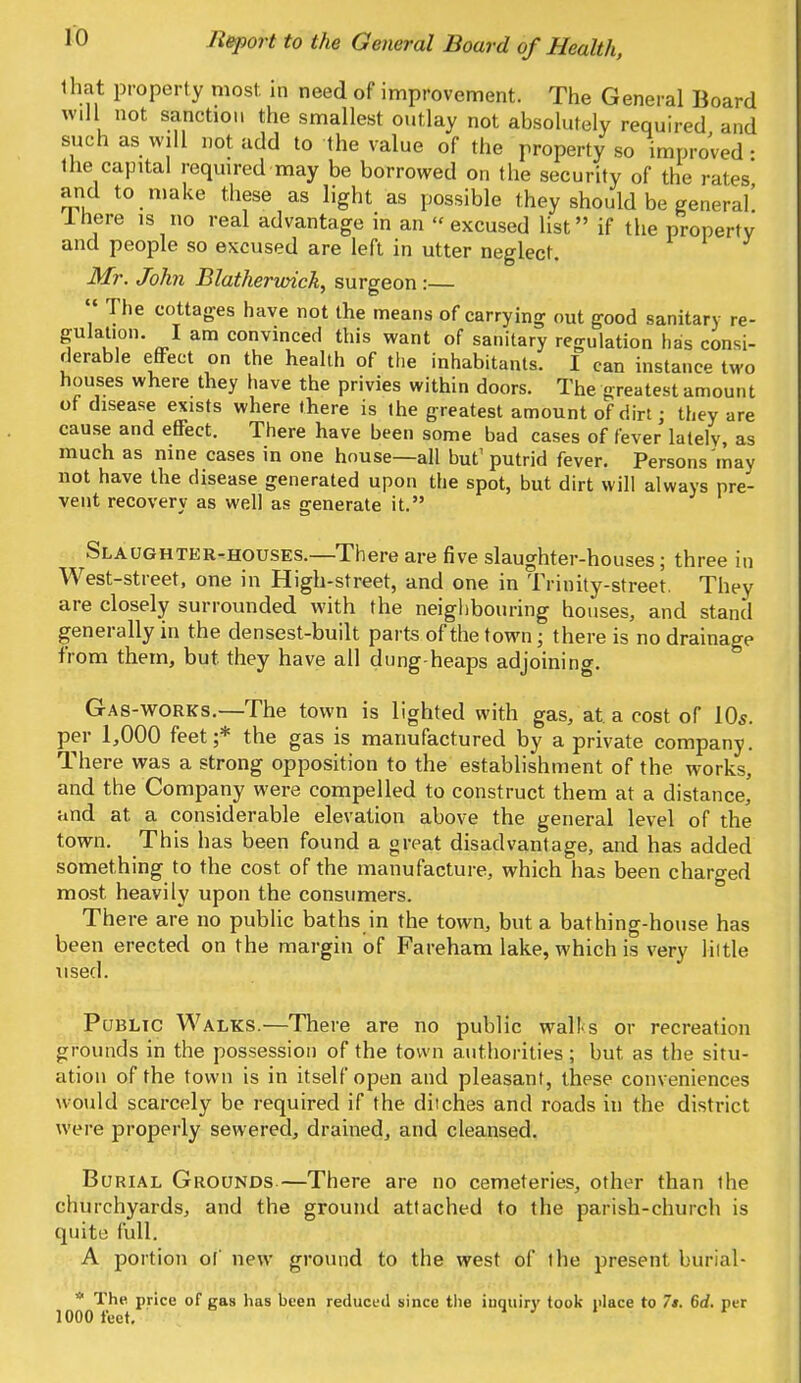 that property most, in need of improvement. The General Board will not sanction the smallest outlay not absolutely required and such as will not add to the value of the property so improved • the capital required may be borrowed on the security of the rates and to make these as light as possible they should be general! Ihere is no real advantage in an excused list if the property and people so excused are left in utter neglect. Mr. John Blatherioick, surgeon :— The cottages have not the means of carrying out good sanitary re- gulation. I am convinced this want of sanitary regulation has consi- derable effect on the health of the inhabitants. I can instauc two houses where they have the privies within doors. The greatest amount of disease exists where there is the greatest amount of dirt; they are cause and effect. There have been some bad cases of fever latelv, as much as nine cases in one house—all but' putrid fever. Persons may not have the disease generated upon the spot, but dirt will always pre- vent recovery as well as generate it. Slaughter-houses.—There are five slaughter-houses; three in West-street, one in High-street, and one in Trinity-street. They are closely surrounded with the neighbouring houses, and stand generally in the densest-built parts of the town ■ there is no drainage from them, but. they have all dung-heaps adjoining. Gas-works.—The town is lighted with gas, at a cost of 10s. per 1,000 feet;* the gas is manufactured by a private company. There was a strong opposition to the establishment of the works, and the Company were compelled to construct them at a distance, and at a considerable elevation above the general level of the town. This has been found a great disadvantage, and has added something to the cost of the manufacture, which has been charged most, heavily upon the consumers. There are no public baths in the town, but a bathing-house has been erected on the margin of Fareham lake, which is very little used. Public Walks.—There are no public wall s or recreation grounds in the possession of the town authorities; but. as the situ- ation of the town is in itself open and pleasant, these conveniences would scarcely be required if the ditches and roads in the district were properly sewered, drained, and cleansed. Burial Grounds—There are no cemeteries, other than the churchyards, and the ground attached to the parish-church is quite full. A portion of new ground to the west of the present burial- * The price of gas has been reduced since the inquiry took place to 7t. 6d. per 1000 feet.
