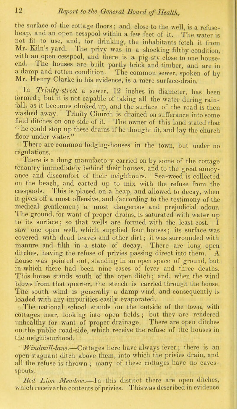 the surface of the cottage floors; and, close to the well, is a refuse- heap, and an open cesspool within a few feet of it. The water is not fit to use, and, for drinking, the inhabitants fetch it from Mr. Kiln's yard. The privy was in a shocking filthy condition, with an open cesspool, and there is a pig-sty close to one house- end. The houses are built partly brick and t imber, and are in a damp and rotten condition. The common sewer, spoken of by Mr. Henry Clarke in his evidence, is a mere surface-drain. In Trinity street a sewer, 12 inches in diameter, has been formed; but it is not capable of taking all the water during rain- fall, as it becomes choked up, and the surface of the road is then vyashed away. Trinity Church is drained on sufferance into some field ditches on one side of it. The owner of this land stated that  he qould stop up these drains if he thought fit, and lay the church floor under water. There are common lodging-houses in the town, but under no regulations. There is a dung manufactory carried on by some of the cottage tenantry immediately behind their houses, and to the great annoy- ance and discomfort of their neighbours. Sea-weed is collected on the beach, and carted up to mix with the refuse from the cesspools. This is placed on a heap, and allowed to decay, when it gives off a most offensive, and (according to the testimony of the medical gentlemen) a most dangerous and prejudicial odour. The ground, for want of proper drains, is saturated with water up to its surface; so that wells are formed with the least cost. I saw one open well, which supplied four houses; its surface was covered with dead leaves and other dirt; it was surrounded with manure and filth in a state of decay. There are long open ditches, having the refuse of privies passing direct into them. A house was pointed out, standing in an open space of ground, but in which there had been nine cases of fever and three deaths. This house stands south of the open ditch; and, when the wind blows from that quarter, the stench is carried through the house. The south wind is generally a damp wind, and consequently is loaded with any impurities easily evaporated. The national school stands on the outside of the town, with cottages near, looking into open fields ; but they are rendered unhealthy for want of proper drainage. There are open ditches on the public road-side, which receive the refuse of the houses in the neighbourhood. Windmill-lane.—Cottages here have always fever; there is an open stagnant ditch above them, into which the privies drain, and all the refuse is thrown ; many of these cottages have no eaves - spouts. Red Lion Meadow.—In this district there are open ditches, which receive the contents of privies. This was described in evidence