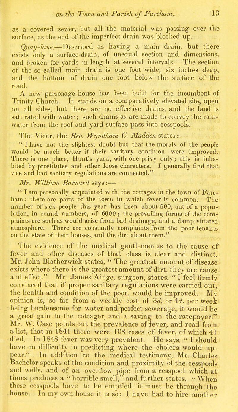 as a covered sewer, but all the material was passing over the surface, as the end of the imperfect drain was blocked up. Quay-lane.—Described as having a main drain, but there exists only a surface-drain, of unequal section and dimensions, and broken for yards in length at several intervals. The section of the so-called main drain is one foot wide, six inches deep, and the bottom of drain one foot below the surface of the road. A new parsonage house has been built for the incumbent of Trinity Church. It stands on a comparatively elevated site, open on all sides, but there are no effective drains, and the land is saturated with water : such drains as are made to convey the rain- water from the roof and yard surface pass into cesspools. The Vicar, the Rev. Wyndham C. Madden states:—  I have not the slightest doubt but that the morals of the people would be much better if their sanitary condition were improved. There is one place, Hunt's yard, with one privy only; this is inha- bited by prostitutes and other loose characters. I generally find that vice and bad sanitary regulations are connected. Mr. William Barnard says :—  I am personally acquainted with the cottages in the town of Fare- ham ; there are parts of the town in which fever is common. The number of sick people this year has been about 500, out of a popu- lation, in round numbers, of 6000 ; the prevailing forms of the com- plaints are such as would arise from bad drainage, and a damp vitiated atmosphere. There are constantly complaints from the poor tenants on the state of their houses, and the dirt about them. The evidence of the medical gentlemen as to the cause of fever and other diseases of that class is clear and distinct. Mr. John Blatherwiclc states,  The greatest amount of disease exists where there is the greatest amount of dirt, they are cause and effect. Mr. James Ainge, surgeon, states,  I feel firmly convinced that if proper sanitary regulations were carried out, the health and condition of the poor, would be improved. My opinion is, so far from a weekly cost of 3d. or 4d. per week being burdensome for water and perfect sewerage, it would be a great gain to the cottager, and a saving to the ratepayer. Mr. W. Case points out the prevalence of fever, and read from a list, that in 1841 there were 108 cases cf fever, of which 41 died. In 1848 fever was very prevalent. He says,  I should have no difficulty in predicting where the cholera would ap- pear. In addition to the medical testimony, Mr. Charles Bachelor speaks of the condition and proximity of the cesspools and wells, and of an overflow pipe from a cesspool which at times produces a horrible smell, and further states,  When these cesspools have to be emptied, it must be through the house. In my own house it is so; I have had to hire another