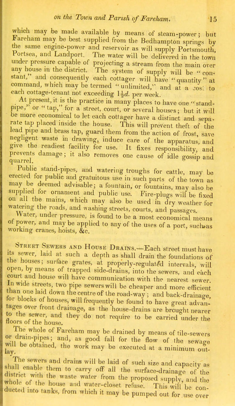 which may be made available by means of steam-power: but JJareham may be best supplied from the Bedhampton springs by toe same engine-power and reservoir as will supply Portsmouth, Portsea, and Landport. The water will be delivered in the town under pressure capable of projecting a stream from the main over any house m the district. The system of supply will be « con- stant, and consequently each cottager will have quantity at command, which may be termed « unlimited, and at a -os' to each cottage-tenant not exceeding \±d. per week. At present, it is the practice in many places to have one stand- pipe, or  tap, for a street, court, or several houses; but it will be more economical to let each cottager have a distinct and sepa- rate tap placed inside the house. This will prevent theft of the lead pipe and brass tap, guard them from the action of frost, save negligent waste in drawing, induce care of the apparatus, and give the readiest facility for use. It fixes responsibility, and quarref age ; * ds° removes one cause of idle gossip and Public stand-pipes, and watering troughs for cattle, may be erected for public and gratuitous use in such parts of the town as may be deemed advisable; a fountain, or fountains, may also be supplied for ornament and public use. Fire-plugs will be fixed on all the mains, which may also be used in dry weather for courts, and passages. Water, under pressure, is found to be a most economical means ot power, and may be applied to any of the uses of a port, such*as working cranes, hoists, &c. Street Sewers and House Drains.'—Each street must have its sewer, laid at such a depth as shall drain the foundations of the houses; surface grates, at properly-regulated intervals, will open by means of trapped side-drains,'into the sewers, and each court and house will have communication with the nearest sewer in wide streets two pipe sewers will be cheaper and more efficient than one laid down the centre of the road-way ; and back-drainage, or blocks of houses, will frequently be found to have great advan- tages over front drainage, as the house-drains are brought nearer to the sewer, and they do not require to be carried under the floors of the house. The whole of Fareham may be drained by means of tile-sewers or drain-p.pes; and, as good fall for the flow of the sewage will be obtained, the work may be executed at a minimum out- I Ti^ STfrS und drainS wil1 be laid of such size and capacitv a, Shall enable them to carry off all the surface-drainage o fthe d.stnct with the waste water from the proposed supply and he whole of the house and water-closet refuse! Thi Sue con ducted into tanks, from which it may be pumped outTor use ove