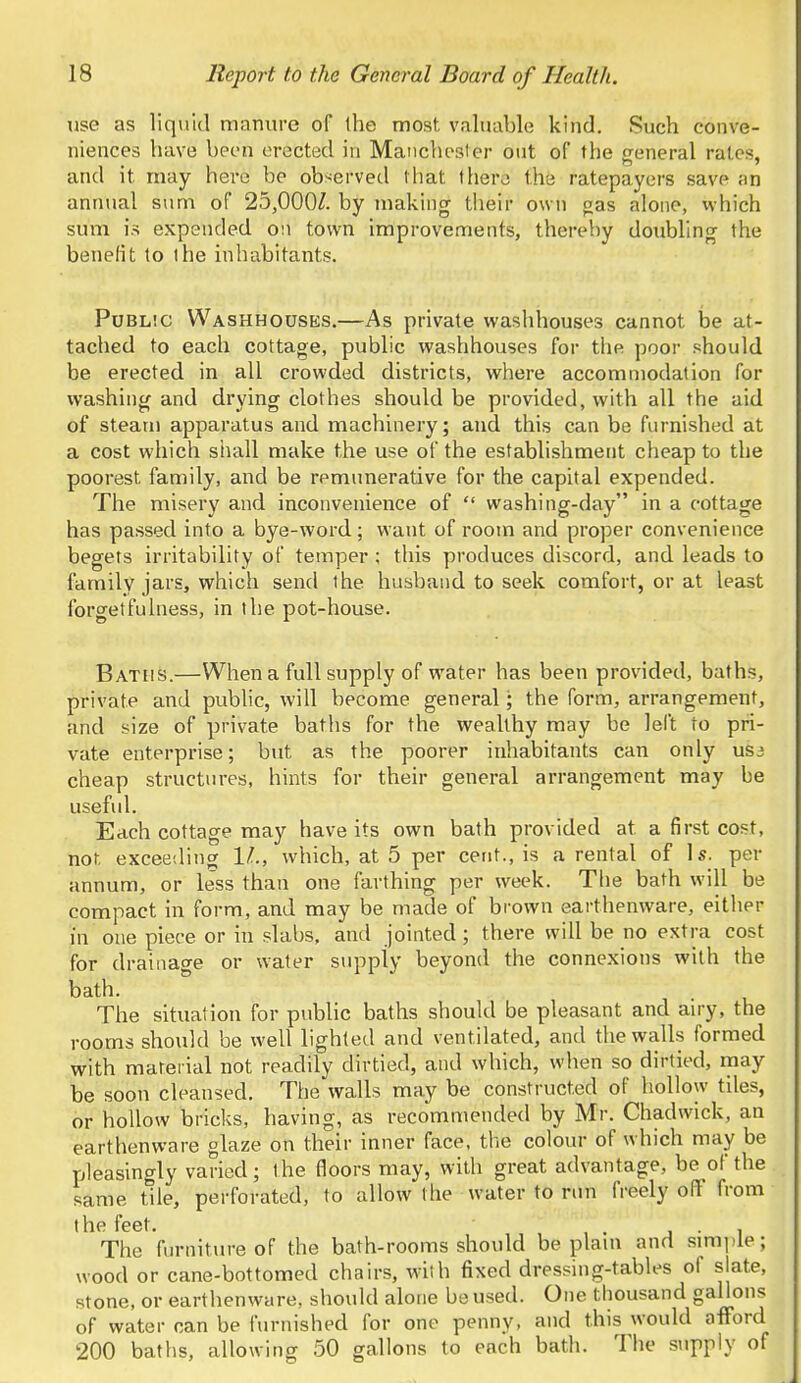 use as liquid manure of the most valuable kind. Such conve- niences have been erected in Manchester out of the general rates, and it may here be observed that thero the ratepayers save an annual sum of 25,000/. by making their own gas alone, which sum is expended on town improvements, thereby doubling the benefit to the inhabitants. Public Washhouses.—As private washhouses cannot be at- tached to each cottage, public washhouses for the poor should be erected in all crowded districts, where accommodation for washing and drying clothes should be provided, with all the aid of steam apparatus and machinery; and this can be furnished at a cost which shall make the use of the establishment cheap to the poorest family, and be remunerative for the capital expended. The misery and inconvenience of  washing-day in a cottage has passed into a bye-word; want of room and proper convenience begets irritability of temper ; this produces discord, and leads to family jars, which send the husband to seek comfort, or at least forgetfulness, in the pot-house. Baths.—When a full supply of water has been provided, baths, private and public, will become general; the form, arrangement, and size of private baths for the wealthy may be left to pri- vate enterprise; but as the poorer inhabitants can only usa cheap structures, hints for their general arrangement may be useful. Each cottage may have its own bath provided at. a first cost, not exceeding 1/., which, at 5 per cent., is a rental of Is. per annum, or less than one farthing per week. The bath will be compact in form, and may be made of brown earthenware, either in one piece or in slabs, and jointed ; there will be no extra cost for drainage or water supply beyond the connexions with the bath. The situation for public baths should be pleasant and airy, the rooms should be well lighted and ventilated, and the walls formed with material not readily dirtied, and which, when so dirtied, may be soon cleansed. The walls may be constructed of hollow tiles, or hollow bricks, having, as recommended by Mr. Chadwick, an earthenware glaze on their inner face, the colour of which may be pleasingly varied ; the floors may, with great advantage, be of the same tile, perforated, to allow the water to run freely off from the feet. ' . The furniture of the bath-rooms should be plain and simple; wood or cane-bottomed chairs, with fixed dressing-tables of slate, stone, or earthenware, should alone be used. One thousand gallons of water can be furnished for one penny, and this would afford 200 baths, allowing 50 gallons to each bath. The supply of