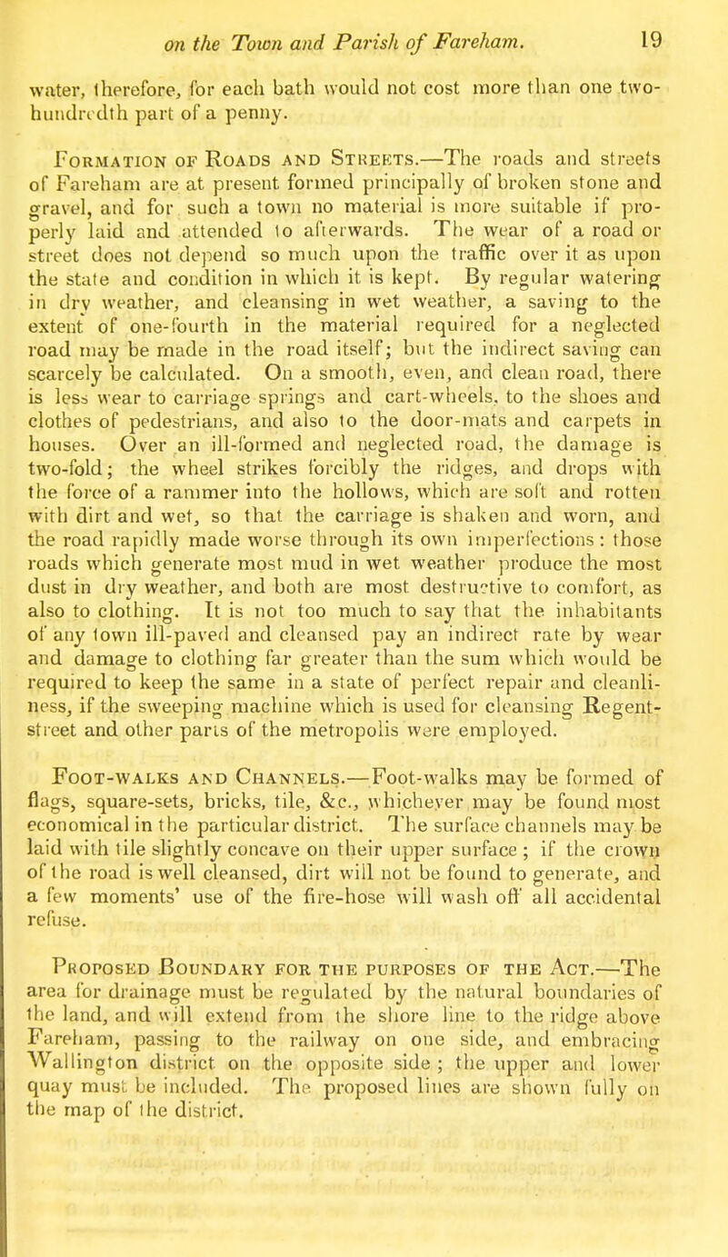 water, therefore, for each bath would not cost more than one two- hundndth part of a penny. Formation of Roads and Strekts.—The roads and streets of Fareham are at present formed principally of broken stone and gravel, and for such a town no material is more suitable if pro- perly laid and attended 1o afterwards. The wear of a road or street does not depend so much upon the traffic over it as upon the state and condition in which it is kept. By regular watering in drv weather, and cleansing in wet weather, a saving to the extent of one-fourth in the material required for a neglected road may be made in the road itself; but the indirect saving can scarcely be calculated. On a smooth, even, and clean road, there is less wear to carriage springs and cart-wheels, to the shoes and clothes of pedestrians, and also to the door-mats and carpets in houses. Over an ill-formed and neglected road, the damage is two-fold; the wheel strikes forcibly the ridges, and drops with the force of a rammer into the hollows, which are soft and rotten with dirt and wet, so that the carriage is shaken and worn, and the road rapidly made worse through its own imperfections : those roads which generate most mud in wet weather produce the most dust in dry weather, and both are most destructive to comfort, as also to clothing. It is not too much to say that the inhabitants of any lown ill-paved and cleansed pay an indirect rate by wear and damage to clothing far greater than the sum which would be required to keep the same in a state of perfect repair and cleanli- ness, if the sweeping machine which is used for cleansing Regent- street and other parts of the metropolis were employed. Foot-walks and Channels.—Foot-walks may be formed of flags, square-sets, bricks, tile, &c, whichever may be found most economical in the particular district. The surface channels may be laid with tile slightly concave on their upper surface ; if the crown of the road is well cleansed, dirt will not be found to generate, and a few moments' use of the fire-hose will wash off all accidental refuse. Proposed Boundary for the purposes of the Act.—The area for drainage must be regulated by the natural boundaries of the land, and will extend from the shore line to the ridge above Fareham, passing to the railway on one side, and embracing Wallington district on the opposite side; the upper and lower quay must be included. The proposed lines are shown fully on tlie map of the district.