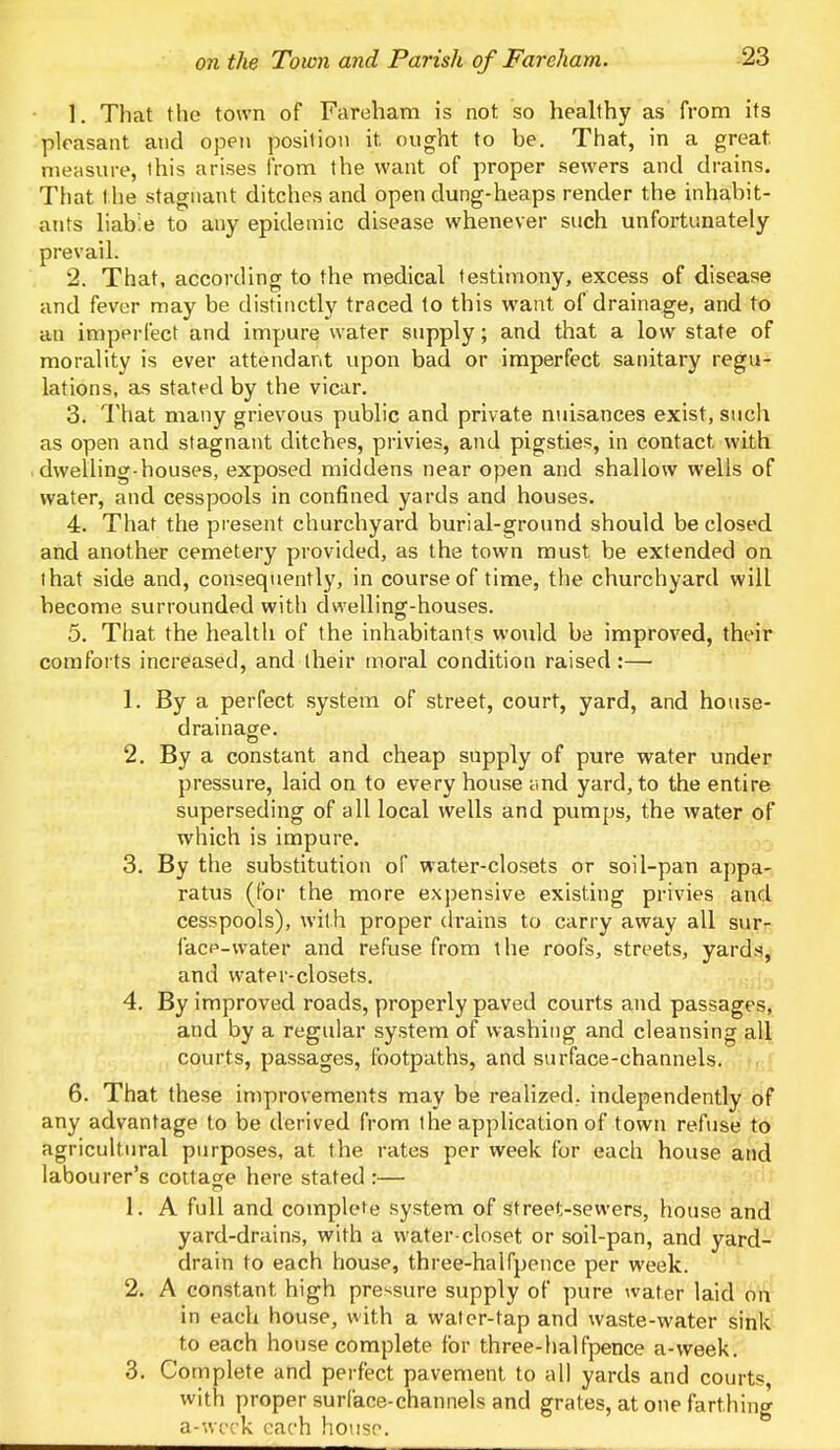 1. That the town of Fareham is not so healthy as from its pleasant and open position it. ought to be. That, in a great, measure, this arises from the want of proper sewers and drains. That the stagnant ditches and open dung-heaps render the inhabit- ants liable to any epidemic disease whenever such unfortunately prevail. 2. That, according to the medical testimony, excess of disease and fever may be distinctly traced to this want of drainage, and to an imperfect and impure water supply; and that a low state of morality is ever attendant upon bad or imperfect sanitary regu- lations, as stated by the vicar. 3. That many grievous public and private nuisances exist, such as open and stagnant ditches, privies, and pigsties, in contact, with dwelling-houses, exposed middens near open and shallow wells of water, and cesspools in confined yards and houses. 4. That the present churchyard burial-ground should be closed and another cemetery provided, as the town must be extended on that side and, consequently, in course of time, the churchyard will become surrounded with dwelling-houses. 5. That the health of the inhabitants would be improved, their comforts increased, and their moral condition raised:— 1. By a perfect system of street, court, yard, and house- drainage. 2. By a constant and cheap supply of pure water under pressure, laid on to every house and yard, to the entire superseding of all local wells and pumps, the water of which is impure. 3. By the substitution of water-closets or soil-pan appa- ratus (for the more expensive existing privies and cesspools), with proper drains to carry away all sur- face-water and refuse from the roofs, streets, yards, and water-closets. 4. By improved roads, properly paved courts and passages, and by a regular system of washing and cleansing all courts, passages, footpaths, and surface-channels. 6. That these improvements may be realized, independently of any advantage to be derived from the application of town refuse to agricultural purposes, at. the rates per week for each house and labourer's cottage here stated :— 1. A full and complete system of street-sewers, house and yard-drains, with a water-closet or soil-pan, and yard- drain to each house, three-halfpence per week. 2. A constant, high pressure supply of pure water laid on in each house, with a water-tap and waste-water sink to each house complete for three-halfpence a-week. 3. Complete and perfect pavement to all yards and courts, with proper surface-channels and grates, at one farthing a-week each house.