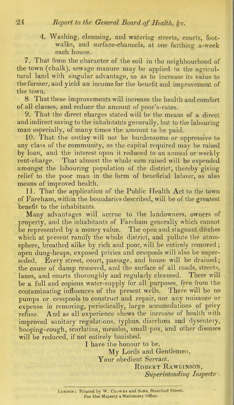 4. Washing, cleansing, and watering streets, courts, foot- walks, and surface-channels, at one farthing a-week each house. 7. That from the character of the soil in the neighbourhood of the town (chalk), sewage manure may be applied to the agricul- tural land with singular advantage, so as to increase its value to the farmer, and yield an income for the benefit and improvement of the town. 8. That these improvements will increase the health and comfort of all classes, and reduce the amount of poor's-rates. 9. That the direct charges stated will be the means of a direct and indirect saving to the inhabitants generally, but to the labouring man especially, of many times the amount to be paid. 10. That the outlay will not be burdensome or oppressive to any class of the community, as the capital required may be raised by loan, and the interest upon it reduced to an annual or weekly rent-charge. That almost the whole sum raised will be expended amongst the labouring population of the district, thereby giving relief to the poor man in the form of beneficial labour, as also means of improved health. 11. That the application of the Public Health Act to the town of Fareham, within the boundaries described, will be of the greatest benefit to the inhabitants. Many advantages will accrue to the landowners, owners of property, and the inhabitants of Fareham generally which cannot be represented by a money value. The open and stagnant ditches which at present ramify the whole district, and pollute the atmo- sphere, breathed alike by rich and poor, will be entirely removed; open dung-heaps, exposed privies and cesspools will also be super- seded. Every street, court, passage, and house will be drained; the cause of damp removed, and the surface of all roads, streets, lanes, and courts thoroughly and regularly cleansed. There will be a full and copious water-supply for all purposes, free from the contaminating influences of the present wells. There will be no pumps or cesspools to construct and repair, nor any nuisance or expense in removing, periodically, large accumulations of privy refuse. And as all experience shews the increase of health with improved sanitary regulations, typhus, diarrhoea and dysentery, hooping-cough, scarlatina, measles, small-pox, and other diseases will be reduced, if not entirely banished. I have the honour to be, My Lords and Gentlemen, Your obedient Servant. ROBKRT RAWLINSON, Superintending Inspecto \ London; Printed by W. Ci.owes and SuN», Stamford Street. Kor Her Majesty s Stationery Office.