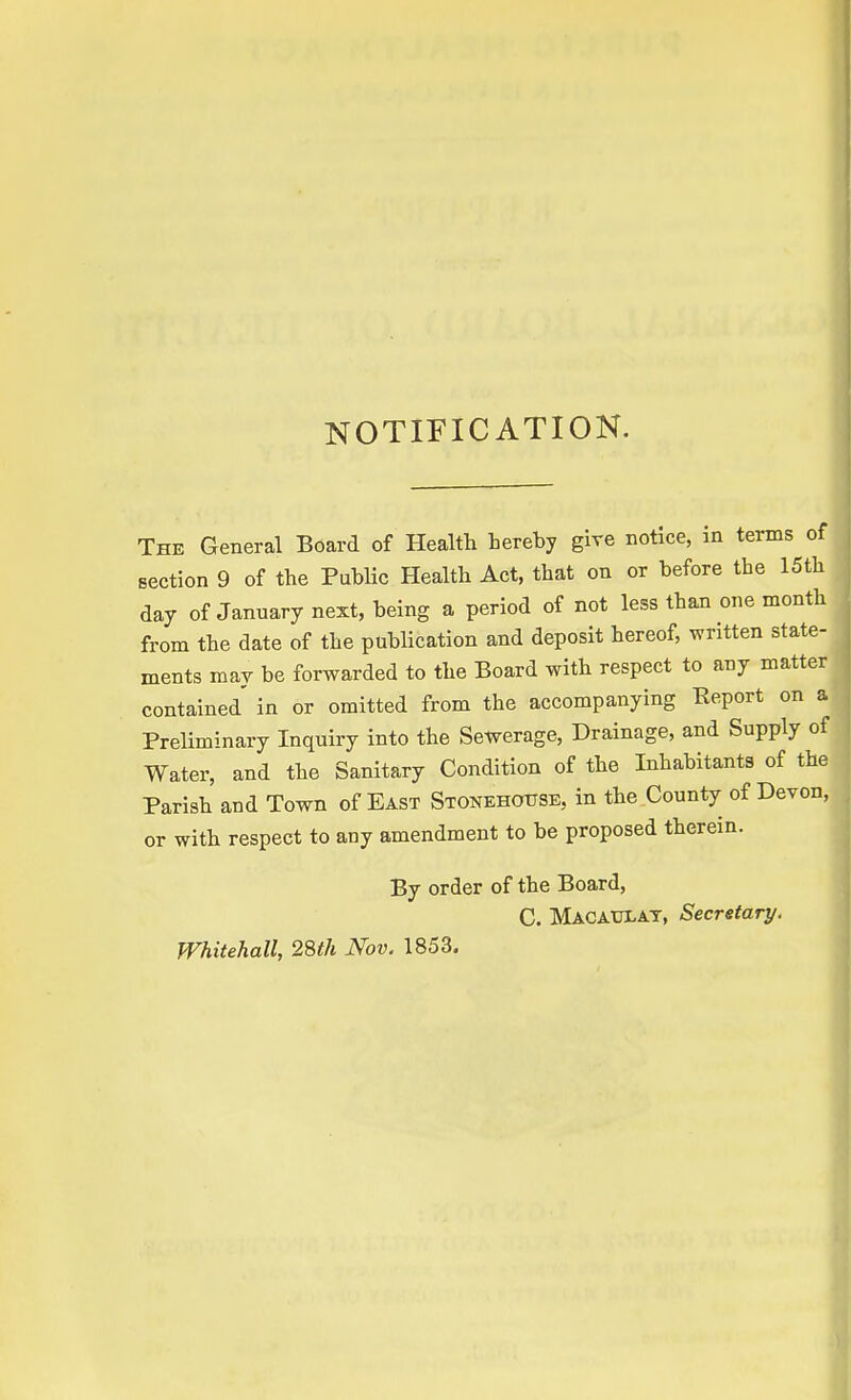 NOTIFICATION. The General Board of Health hereby give notice, in terms of section 9 of the Public Health Act, that on or before the 15th day of January next, being a period of not less than one month from the date of the publication and deposit hereof, written state- ments may be forwarded to the Board with respect to any matter contained' in or omitted from the accompanying Report on a Preliminary Inquiry into the Sewerage, Drainage, and Supply of Water, and the Sanitary Condition of the Inhabitants of the Parish and Town of East Storehouse, in the County of Devon, or with respect to any amendment to be proposed therein. By order of the Board, C. MACAULAY, Secretary. Whitehall, 28th Nov. 1853.