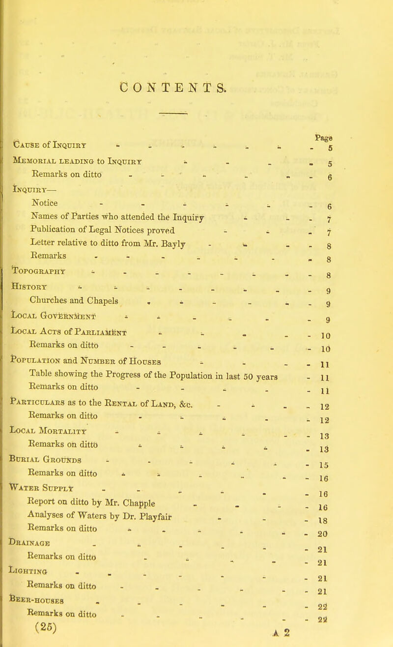 CONTENTS. 9 10 10 11 Page Cause of Inquiry - 5 Memorial leading to Inquiry - - _ - 5 Remarks on ditto - - - _ . _ g Inquirt— Notice - - - . _ - 6 Names of Parties who attended the Inquiry - j Publication of Legal Notices proved - i . 7 Letter relative to ditto from Mr. Bayly - » § Remarks - _ . -8 'Topography - . _ . _ . -8 History - -----..g Churches and Chapels . - . _ - . 9 Local Government • - Local Acts of Parliament - Remarks on ditto - Population and Number of Houses - Table showing the Progress of the Population in last 50 years - 11 Remarks on ditto - Particulars as to the Rental of Land, &c. Remarks on ditto . . ± Local Mortality - - _ _ Remarks on ditto * * * Burial Grounds - - - ± Remarks on ditto - - Water Supply .... Report on ditto by Mr. Chappie Analyses of Waters by Dr. Playfair Remarks on ditto ... Drainage ... Remarks on ditto Lighting ... Remarks on ditto - Beer-houses Remarks on ditto (25) - 11 - 12 - 12 - - 13 . 13 - 15 - 16 - 16 - 16 - 18 - 20 - 21 - 21 - 21 - 21 - 22 - 23 A 2
