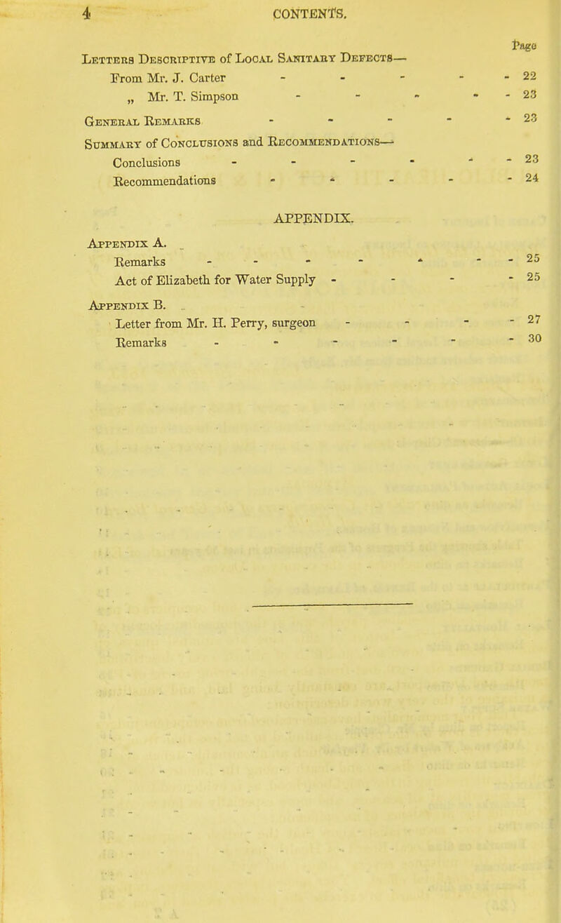 Letters Descriptive of Local Sanitary Defects- Erom Mr. J. Carter „ Mr. T. Simpson General Remarks - Summary of Conclusions and Recommendations—^ Conclusions - Recommendations - ' 4 APPENDIX. Appendix A. Remarks - Act of Elizabeth for Water Supply - Appendix B. . Letter from Mr. H. Perry, surgeon Remarks -