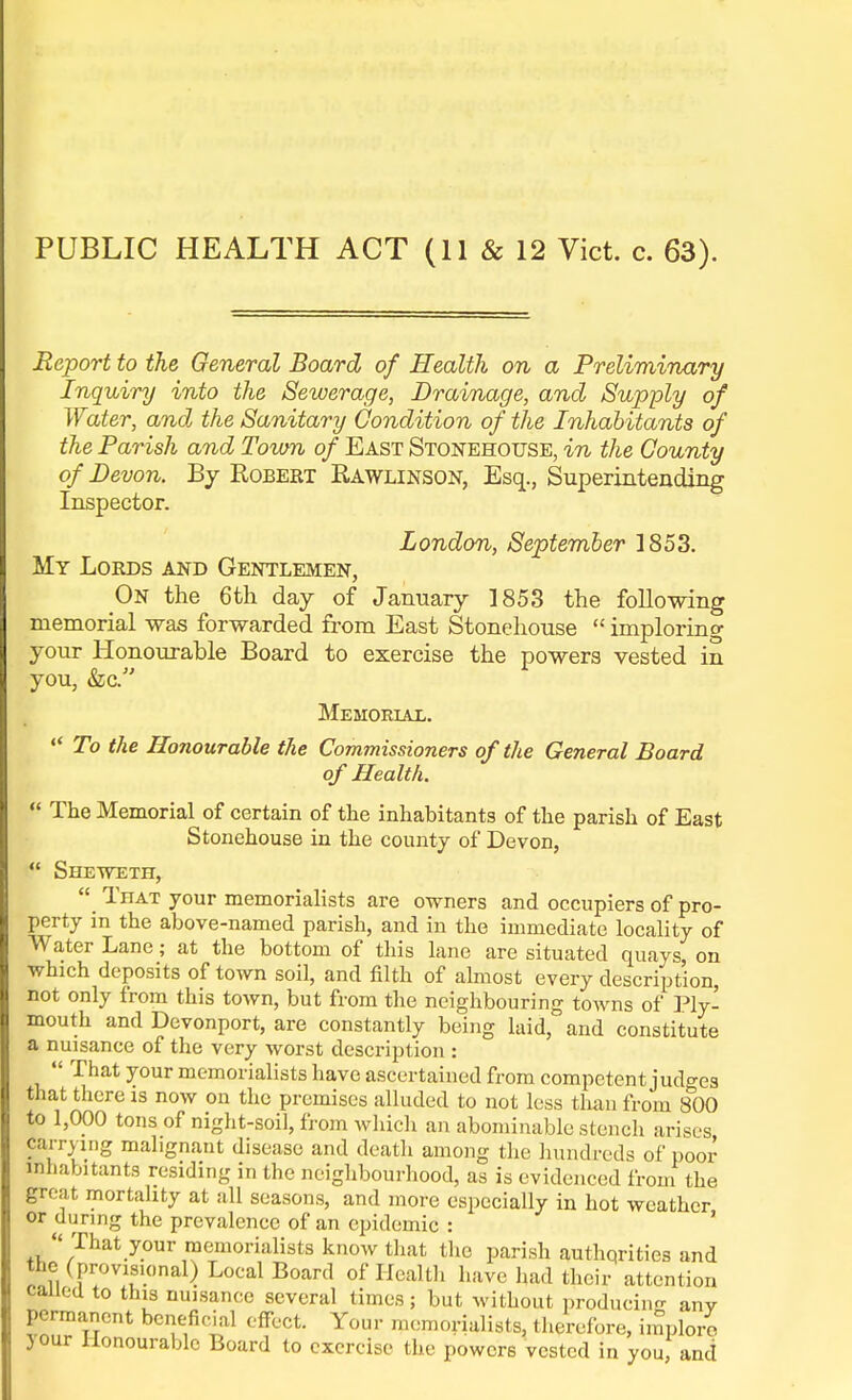 PUBLIC HEALTH ACT (11 & 12 Vict. c. 63). Report to the General Board of Health on a Preliminary Inquiry into the Sewerage, Drainage, and Supply of Water, and the Sanitary Condition of the Inhabitants of the Parish and Town of East Stonehouse, in the County of Devon. By Robert Rawlinson, Esq., Superintending Inspector. London, September 1853. My Lords and Gentlemen, On the 6th day of January 1853 the following memorial was forwarded from East Stonehouse  imploring your Honourable Board to exercise the powers vested in you, &c. Memorial. '* To the Honourable the Commissioners of the General Board of Health.  The Memorial of certain of the inhabitants of the parish of East Stonehouse in the county of Devon, f SHEWETn,  That your memorialists are owners and occupiers of pro- perty in the above-named parish, and in the immediate locality of Water Lane; at the bottom of this lane are situated quays, on which deposits of town soil, and filth of almost every description, not only from this town, but from the neighbouring towns of Ply- mouth and Devonport, are constantly being laid, and constitute a nuisance of the very worst description : That your memorialists have ascertained from competent judges that there is now on the premises alluded to not less than from 800 to 1,000 tons of night-soil, from which an abominable stench arises Carrying malignant disease and death among the hundreds of poor inhabitants residing in the neighbourhood, as is evidenced from the great mortality at all seasons, and more especially in hot weather or during the prevalence of an epidemic :  That your memorialists know that the parish autliqrities and the (provisional) Local Board of Healtli have had their attention called to this nuisance several times; but without producing any Permanent beneficial effect. Your memorialists, therefore, implore jour Honourable Board to exercise the powers vested in you, and