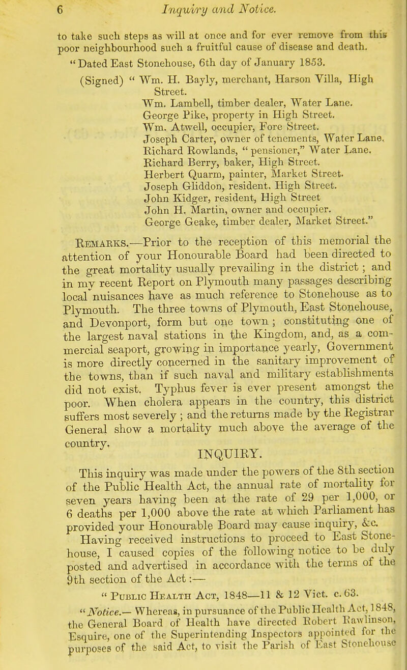 to take such steps as will at once and for ever remove from this poor neighbourhood such a fruitful cause of disease and death. Dated East Stonehouse, 6th day of January 1853. (Signed)  Wm. H. Bayly, merchant, Harson Villa, High Street. Wm. Lambell, timber dealer, Water Lane. George Pike, property in High Street. Wm. Atwell, occupier, Fore Street. Joseph Carter, owner of tenements, Water Lane, Richard Rowlands,  pensioner, Water Lane. Richard Berry, baker, High Street. Herbert Quarm, painter, Market Street. Joseph Gliddon, resident. High Street. John Kidger, resident, High Street John H. Martin, owner and occupier. George Geake, timber dealer, Market Street. Remarks.—Prior to the reception of this memorial the attention of your Honourable Board had been directed to the great mortality usually prevailing in the district; and in my recent Report on Plymouth many passages describing locafnuisances have as much reference to Stonehouse as to Plymouth. The three towns of Plymouth, East Stonehouse, and Devonport, form but one town ; constituting one of the largest naval stations in the Kingdom, and, as a com- mercial seaport, growing in importance yearly, Government is more directly concerned in the sanitary improvement of the towns, than if such naval and military establishments did not exist. Typhus fever is ever present amongst the poor. When cholera appears in the country, this district suffers most severely ; and the returns made by the Registrar General show a mortality much above the average of the country. INQUIRY. This inquiry was made under the powers of the 8th section of the Public Health Act, the annual rate of mortality for seven years having been at the rate of 29 per 1,000, or 6 deaths per 1,000' above the rate at which Parliament has provided your Honourable Board may cause inquiry, &c. Having received instructions to proceed to East Stone- house, I caused copies of the following notice to be duly posted and advertised in accordance with the terms of the 9 th section of the Act:—  Public Health Act, 1848—11 & 12 Vict. c. 63. « Notice.— Whereas, in pursuance of the Public Health Act. 1848, the General Board of Health have directed Robert Eawlinson, Esquire, one of the Superintending Inspectors appointed for the purposes °f the said Act' t0 visit the Parish of EaSt Stonehous0