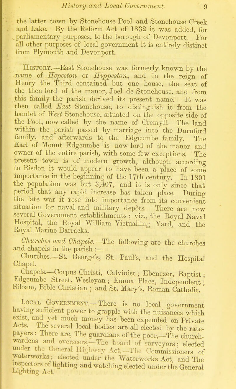 the latter town by Stonehou.se Pool and Stonehouse Creek and Lake. By the Reform Act of 1832 it was added, for . parliamentary purposes, to the borough of Devonport. For all other purposes of local government it is entirely distinct from Plymouth and Devonport. History.—East Stonehouse was formerly known by the name of Hepeston or Hippeston, and in the reign of Henry the Third contained but one house, the seat of the then lord of the manor, Joel de Stonehouse, and from this family the parish derived its present name. It was then called East Stonehouse, to distinguish it from the hamlet of West Stonehouse, situated on the opposite side of the Pool, now called by the name of Cremyll. The land within the parish passed by marriage into the Durnford family, and afterwards to the Edgcumbe family. The Earl of Mount Edgcumbe is now lord of the manor and owner of the entire parish, with some few exceptions. The present town is of modem growth, although according to Bisdon it would appear to have been a place of some importance in the beginning of the 17th century. In 1801 the population was but 3,407, and it is only since that period that any rapid increase has taken place. During the late war it rose into importance from its convenient situation for naval and military depots. There are now several Government establishments ; viz., the Royal Naval Hospital, the Royal William Victualling Yard, and the Royal Marine Barracks. Churches and Chapels.—The following are the churches and chapels in the parish :— Churches.—St. George's, St. Paul's, and the Hospital Chapel. Chapels.—Corpus Christi, Calvinist; Ebenezer, Baptist; Edgcumbe Street, Wesleyan; Emma Place, Independent • Siloam, Bible Christian ; and St. Mary's, Roman Catholic. ' Local Government.—There is no local government having sufficient power to grapple with the nuisances which exist, and yet much money has been expended on Private Acts. The several local bodies are all elected by the rate- payers : There are, The guardians of the poor,—The church- wardens and overseers,—The board of surveyors; elected under the General Highway Act,—The Commissioners of waterworks; elected under the Waterworks Act and The inspectors of lighting and watching elected under the General Lighting Act.