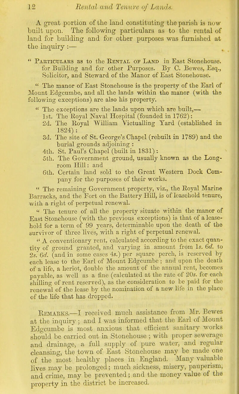 A great portion of the land constituting the parish is now built upon. The following particulars as to the rental of land for building and for other purposes was furnished at the inquiry :—  Particulars as to the Rental of Land in East Stonehouse. for Building and for other Purposes. By C. Bewes, Esq., Solicitor, and Steward of the Manor of East Stonehouse.  The manor of East Stonehouse is the property of the Earl of Mount Edgcumbe, and all the lands within the manor (with the following exceptions) are also his property.  The exceptions are the lands upon which are built,— 1st. The Royal Naval Hospital (founded in 1762): 2d. The Royal William Victualling Yard (established in 1824): 3d. The site of St. George's Chapel (rebuilt in 1789) and the burial grounds adjoining : 4th. St. Paul's Chapel (built in 1831) : 5th. The Government ground, usually known as the Long- room Hill: and 6th. Certain land sold to the Great Western Dock Com- pany for the purposes of their works.  The remaining Government property, viz., the Royal Marine Barracks, and the Fort on the Battery Hill, is of leasehold tenure, with a right of perpetual renewal.  The tenure of all the property situate within the manor of East Stonehouse (with the previous exceptions) is that of a lease- hold for a term of 99 years, determinable upon the death of the survivor of three lives, with a right of perpetual renewal.  A conventionary rent, calculated according to the exact quan- tity of ground granted, and varying in amount from Is. 6d. to 2s. 6d. (and in some cases 4s.) per square perch, is reserved by each lease to the Earl of Mount Edgcumbe ; and upon the death of a life, a heriot, double the amount of the annual rent, becomes payable, as well as a fine (calculated at the rate of 20s. for each shilling of rent reserved), as the consideration to be paid for the renewal of the lease by the nomination of a new life in the place of the life that has dropped. Kemaeks.—I received much assistance from Mr. Bewes at the inquiry • and I was informed that the Earl of Mount Edgcumbe is most anxious that efficient sanitary works should be carried out in Stonehouse ; with proper sewerage and drainage, a full supply of pure water, and regular cleansing, the town of East Stonehouse may be made one of the most healthy places in England. Many valuable lives may be prolonged; much sickness, misery, pauperism, and crime, may be prevented; and the money value of the property in the district be increased.