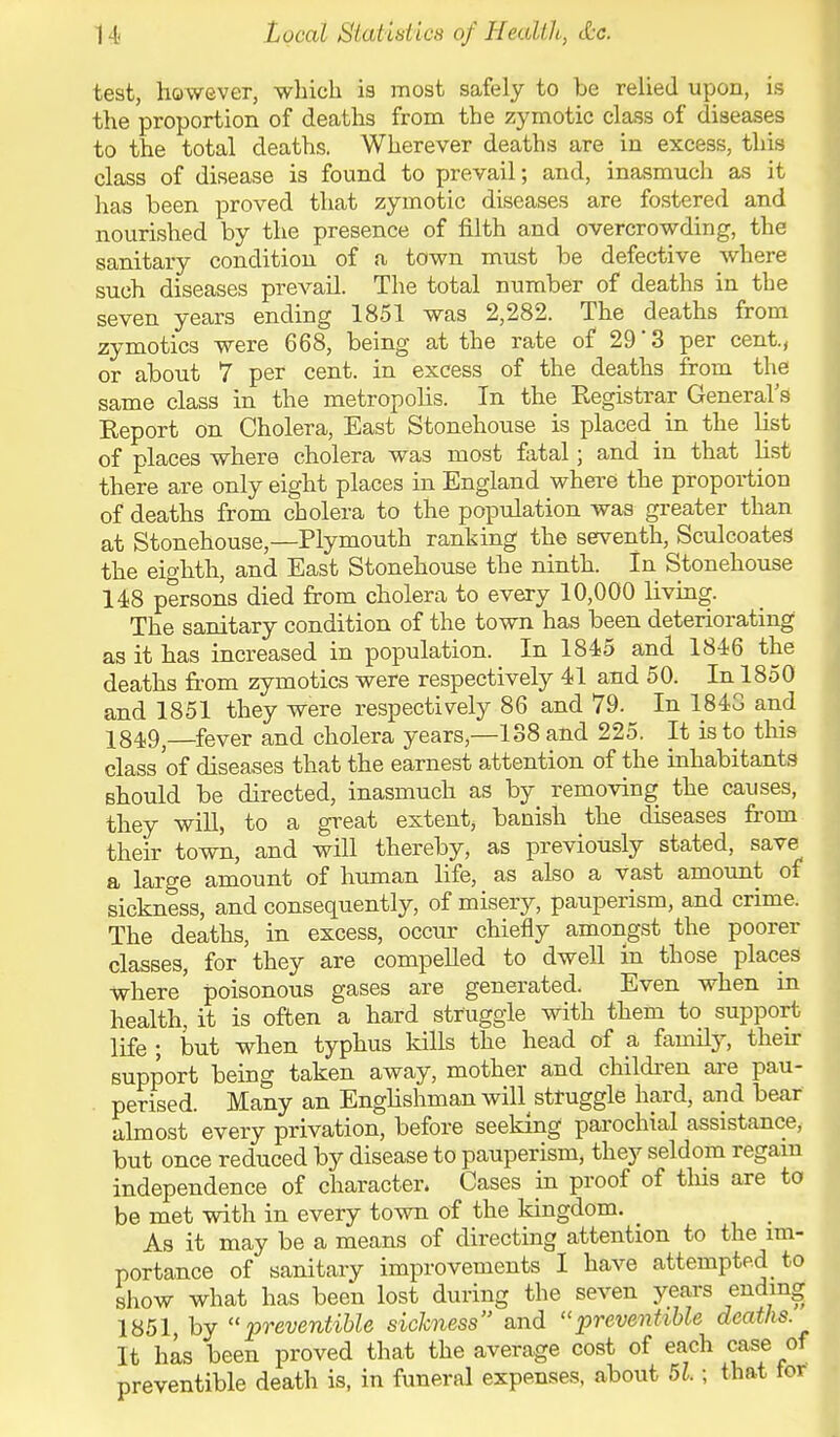 teat, however, which is most safely to be relied upon, is the proportion of deaths from the zymotic class of diseases to the total deaths. Wherever deaths are in excess, this class of disease is found to prevail; and, inasmuch as it has been proved that zymotic diseases are fostered and nourished by the presence of filth and overcrowding, the sanitary condition of a town must be defective where such diseases prevail. The total number of deaths in the seven years ending 1851 was 2,282. The deaths from zymotics were 668, being at the rate of 29' 3 per cent, or about 7 per cent, in excess of the deaths from the same class in the metropobs. In the Kegistrar General's Keport on Cholera, East Stonehouse is placed in the list of places where cholera was most fatal; and in that list there are only eight places in England where the proportion of deaths from cholera to the population was greater than at Stonehouse,—Plymouth ranking the seventh, SculcoateS the eighth, and East Stonehouse the ninth. In Stonehouse 148 persons died from cholera to every 10,000 living. The sanitary condition of the town has been deteriorating as it has increased in population. In 1845 and 1846 the deaths from zymotics were respectively 41 and 50. In 1850 and 1851 they were respectively 86 and 79. In 1843 and 1849,—fever and cholera years,—138 and 225. It is to this class 'of diseases that the earnest attention of the inhabitants should be directed, inasmuch as by removing the causes, they will, to a great extent, banish the diseases from their town, and will thereby, as previously stated, save a large amount of human life, as also a vast amount of sickness, and consequently, of misery, pauperism, and crime. The deaths, in excess, occur chiefly amongst the poorer classes, for they are compelled to dwell in those places where' poisonous gases are generated. Even when in health, it is often a hard struggle with them to support life ; but when typhus kills the head of a family, then- support being taken away, mother and children are pau- perised. Many an Englishman will struggle hard, and bear almost every privation, before seeking parochial assistance, but once reduced by disease to pauperism, they seldom regain independence of character. Cases in proof of tins are to be met with in every town of the kingdom. _ As it may be a means of directing attention to the im- portance of sanitary improvements 1 have attempted to show what has been lost during the seven years ending 1851 by preventible sickness and preventible deaths. It has been proved that the average cost of each case of preventible death is, in funeral expenses, about 51; that tor