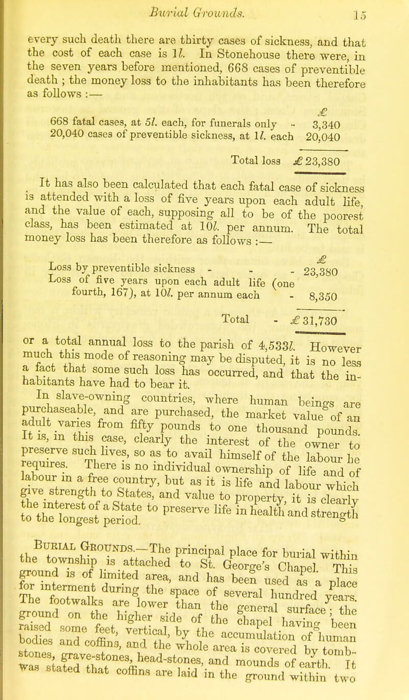 Burial Grounds. every such death there are thirty cases of sickness, and that the cost of each case is ] I. In Stonehouse there were, in the seven years before mentioned, 668 cases of preventible death ; the money loss to the inhabitants has been therefore as follows :— £ 668 fatal cases, at 51. each, for funerals only - 3,340 20,040 cases of preventible sickness, at 11. each 20,040 Total loss £ 23,380 It has also been calculated that each fatal case of sickness is attended with a loss of five years upon each adult life and the value of each, supposing all to be of the poorest class, has been estimated at 101. per annum. The total money loss has been therefore as follows : £ Loss by preventible sickness - - _ 23 380 Loss of five years upon each adult life (one fourth, 167), at 10/. per annum each - 8,350 Total - j£ 31,730 or a total annual loss to the parish of 4,533Z. However much this mode of reasoning may be disputed, it is no less a tact that some such loss has occurred, and that the in- habitants have had to bear it. In slave-owning countries, where human beings are purchaseable and are purchased, the market value8 of an It is, m this case, clearly the interest of the owner to requires. There is no individual ownership of life and of ^^1^0%^ 1 *  Hfe ^ which give strength to States, and value to property it is cleirlv t0 preserve Bdrul Grounds. The principal place for burial within the township ,s attached to St. George's Chapd This ground .s of limited area, and has been used as n r,l„„! for mternient during the space of several Zndred ^ :ndec„it y# ooaies and comns, and the whole area is covered bv tnmh riKTo8^ s are Jaia in the ground withm two