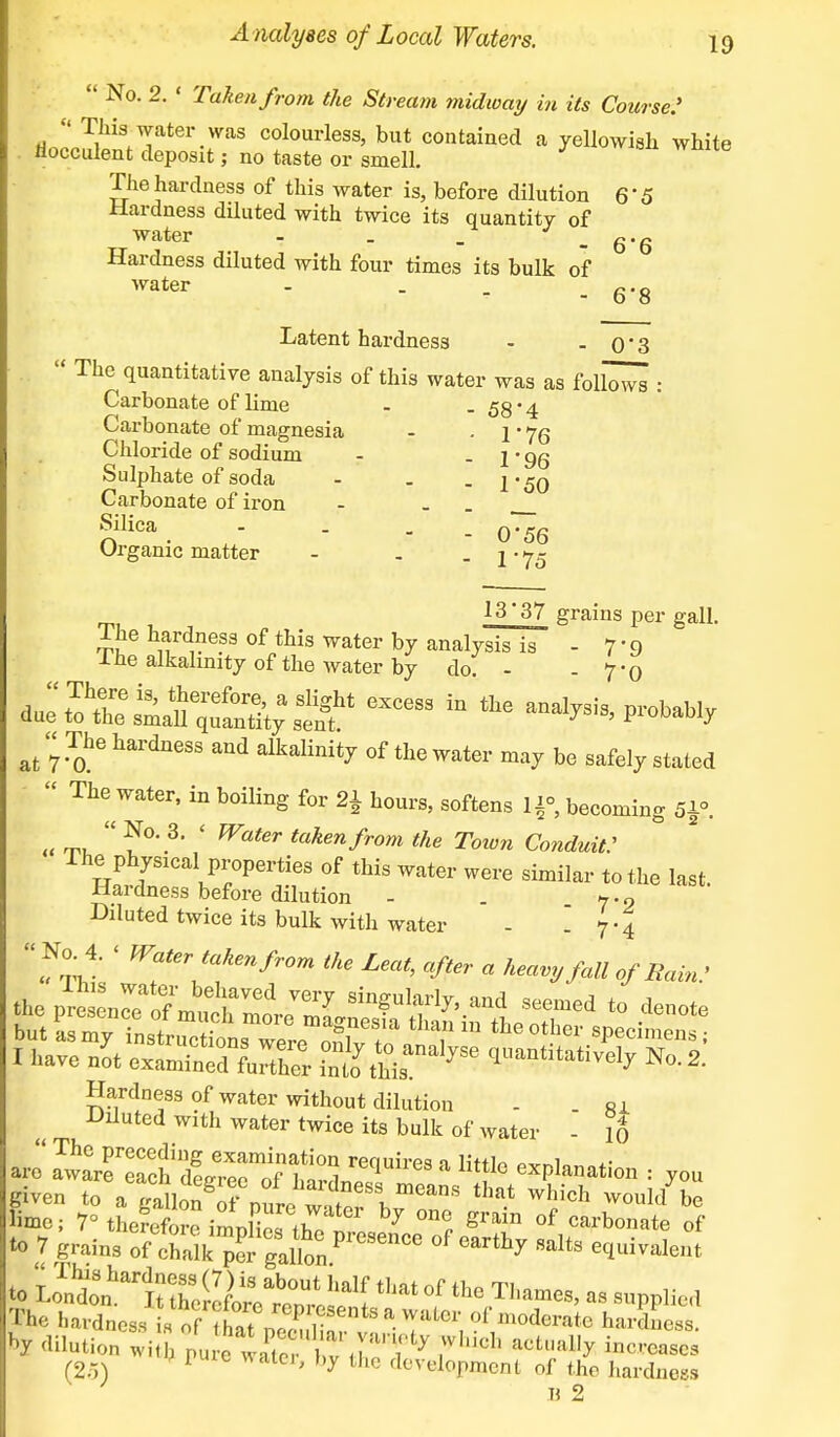  No. 2. ' Taken from the Stream midway in its Course: ri^^V*61'-™8 colourless> but contained a yellowish white iioeculent deposit; no taste or smell. The hardness of this water is, before dilution 6'5 Hardness diluted with twice its quantity of water - . . - 6'6 Hardness diluted with four times its bulk of water . . . g'S Latent hardness - - 0'3  The quantitative analysis of this water was as foll~ : Carbonate of lime - -58*4 Carbonate of magnesia - . 1jq Chloride of sodium - - 1' 96 Sulphate of soda - . - 150 Carbonate of iron - - Silica - . _ -0'56 Organic matter - . - 1 * 75 13'37 grains per gall. 1 he hardness of this water by analysis is - 7-9 ine alkalinity of the water by do. - - 7*0 L^^^a^excess in the at 7 ^e hardn6SS aUd alkalinit7 ^ the water may be safely stated  The water, in boiling for 2\ hours, softens If, becoming fitf. « ™  ?°' 3' ' W<iter takenfrom the Town Conduit: The physical properties of this water were similar to the last. Hardness before dilution - . 7-9 Diluted twice its bulk with water - .7-4 No.4. < Water takenfrom the Leat, after a heavy fall of Rain: I have nit eSK S£san%Se No- 2. Hardness of water without dilution - ri Diluted with water twice its bulk of water - 16 aJ Sin^XS'rftt rGqUireS * Httl° Ration : you given to aga lon^of pure ^l™*™ ^ ^ Would ^ lime; 70the^imn5^ ^7 °n? °f Carbonate of to 7 grains of chalk per gallon ? ^ e<lui^lent to ^^S^^ ^ °f th° ™™»> - supplied The hardness Iof ?hat i2 1i  * ?f m°dcrate V dilution witj Pu e' rater bvT7 * ^ acLally incrcascs (25) r ° ' hy ihc flelopment of the hardness n 2