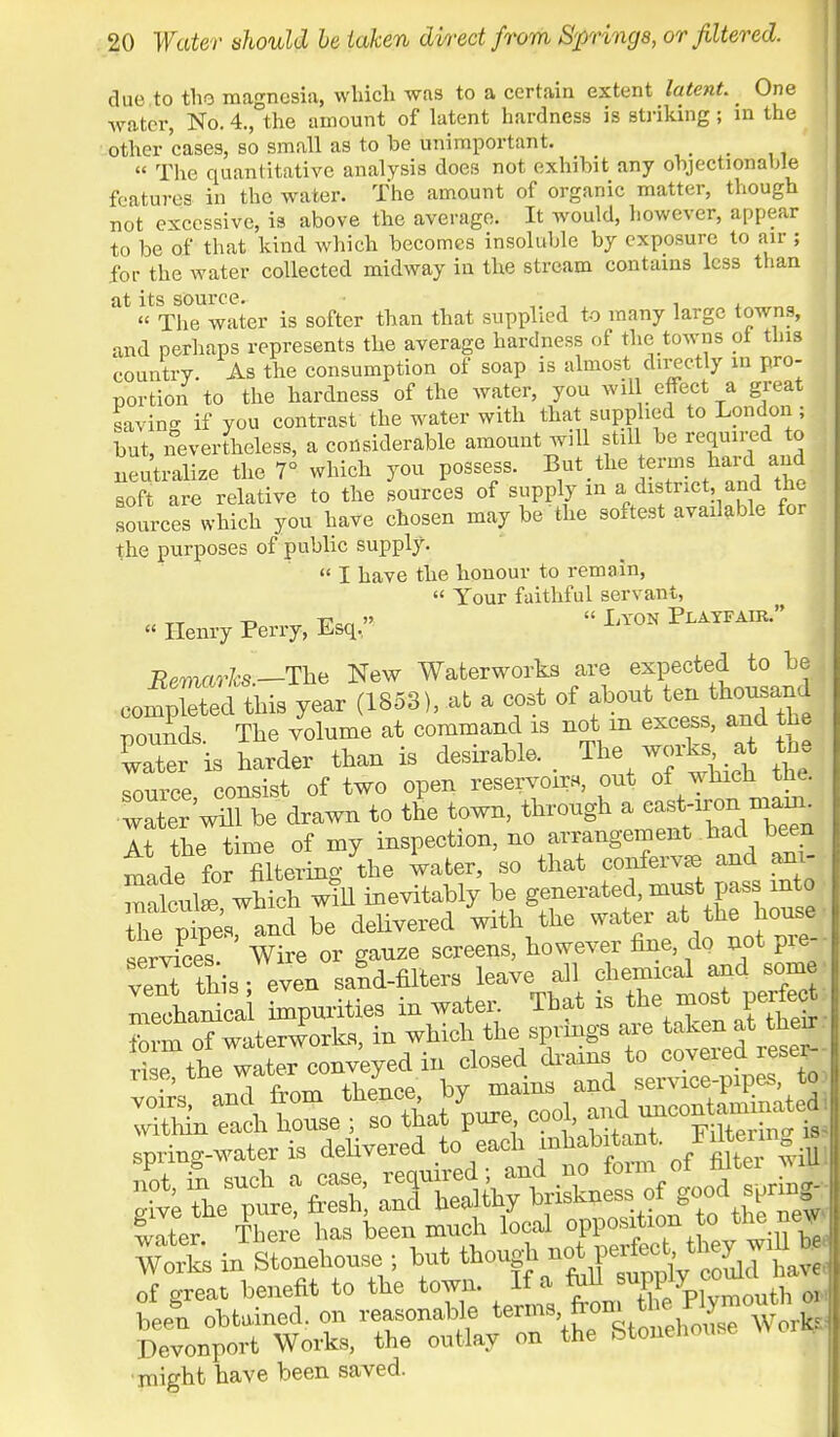 due to the magnesia, which was to a certain extent latent. One water, No. 4., the amount of latent hardness is striking; m the other cases, so small as to be unimportant. > _  The quantitative analysis does not exhibit any objectionable features in the water. The amount of organic matter, though not excessive, is above the average. It would, however, appear to be of that kind which becomes insoluble by exposure to air ; for the water collected midway in the stream contains less than at its source.  , . ,  The water is softer than that supplied to many large towns, and perhaps represents the average hardness of the towns ot tins country. As the consumption of soap is almost directly in pro- portion to the hardness of the water, you wil effect a great savino- if you contrast the water with that supplied to London ; but, nevertheless, a considerable amount will still be required to neutralize the 7° which you possess. But,the to-ms hard and soft are relative to the sources of supply in a distnct and the sources which you have chosen may be the softest available for the purposes of public supply.  I have the honour to remain,  Your faithful servant, « Henry Perry, Esq.-  ^ Pli^ . Remarks.-The New Waterworks are expected to be completed this year (1853), at a cost of about tenl thousan1 pounds The volume at command is not m excess, and the vTter is harder than is desirable. ■ The works at th source consist of two open reservoir*, out of which the. vlr'wnToe drawn to tne town, through a -^™^ At the time of my inspection, no arrangement .had been made for filtering the water, so that confervas and am- malcute wHch will inevitably be generated, must pass into £S and be delivered with the water at the house series? Wire or gauze screens, however fine, do not pre- veTthis; even sand-filters leave all chemical and some melaS impurities in water. That is the most perfect form oTwaterworks, in which the springs are taken at theu ri e the waL conv'eyed in closed drains to covered reser-- voSs! and from ^t^P^tdSStSS of great benefit to the town. If a fall supply coum i Ln obtained, on reasonable terms from ^Twoil Devonport Works, the outlay on the Stonenouse might have been saved.