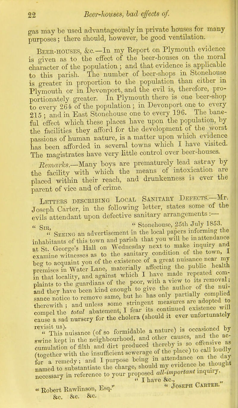 gas may bo used advantageously in private houses for many purposes; there should, however, be good ventilation. Beer-houses, &c—In my Report on Plymouth evidence is given as to the effect of the beer-houses on the moral character of the population ; and that evidence is applicable to this parish. The number of beer-shops in Storehouse is greater in proportion to the population than either in Plymouth or in Devonport, and the evil is, therefore, pro- portionately greater. In Plymouth there is one beer-shop to every 264 of the population; in Devonport one to every 215 ; and in East Stonehouse one to every 196. The bane- ful effect which these places have upon the population, by the facilities they afford for the development of the worst passions of human nature, is a matter upon winch evidence has been afforded in several towns which I have visited. The magistrates have very little control over beer-houses. Remarks.—Many boys are prematurely lead astray by the facility with which the means of intoxication are placed within their reach, and drunkenness is ever the parent of vice and of crime. Letters describing Local Sanitary Defects.—Mr. Joseph Carter, in the following letter, states some of the evils attendant upon defective sanitary arrangements :— (( gIR  Stonehouse, 25th July 1853. «' Seeing an advertisement in the local papers informing the inhabitants of this town and parish that you will be m attendance at St George's Hall on Wednesday next to make inquiry and examine witnesses as to the sanitary condition of the town I beg to acquaint you of the existence of a great nuisance near my p frnises7n Water Lane, materially affecting the pubhc heahh in that locality, and against which 1 have made repeated com- pla nl To the guardians of the poor, with a view to its.removal; and thev have been kind enough to give the author of the nui- ianc^JticTto remove same, but he has only partially complied therewith ; and unless some stringent measures are adoptedL to 3 total abatement, I fear its continued existence w 11 cause a sad nursery for the cholera (should it ever unfortunately n « TlSnuisance (of so formidable a nature) is occasioned by swine kept in the neighbourhood, and other causes, and the ac- ImulaS of filth A dirt produced ^» M^SM (together with the insufficient sewerage of the place) to call loi i y fnr a remedy! and I purpose being m attendance on the day rimed to substantiate the charge, should my evidence be thought necessary in reference to your proposed all-mportant inquiry. «' I have sc., „ t-. i- t?c„ >*  JosErn Carter. « Robert Rawbnson, Esq.