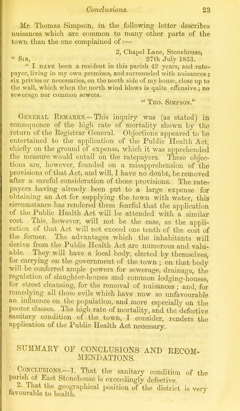 Mr. Thomas Simpson, in the following letter describes nuisances which are common to many other parts of the town than the one complained of:— 2, Chapel Lane, Stonehouse,  Sir, 27th July 1853.  I have been a resident in this parish 42 years, and rate- payer, living in my own premises, and surrounded with nuisances ; six privies or necessaries, on the north side of my house, close up to the wall, which when the north wind blows is quite offensive ; no Bewerage nor common sewers.  Tho. Simpson.*' General Remarks — This inquiry was (as stated) in consequence of the high rate of mortality shown by the return of the Registrar General. Objections appeared to be entertained to the application of the Public Health Act, chiefly on the ground of expense, which it was apprehended the measure would entail on the ratepayers. These objec- tions are, however, founded on a misapprehension of the provisions of that Act, and will, I have no doubt, be removed after a careful consideration of those provisions, The rate- payers having already been put to a large expense for obtaining an Act for supplying the town with water, this circumstance has rendered them fearful that the application of the Public Health Act will be attended with a similar cost. This, however, will not be the case, as the appli- cation of that Act will not exceed one tenth of the cost of the former. The advantages which the inhabitants will derive from the Public Health Act are numerous and valu- able. They will have a local body, elected by themselves, for carrying on the government of the town ; on that body will be conferred ample powers for sewerage, drainage, the regulation of slaughter-houses and common lodging-houses, for street cleansing, for the removal of nuisances ; and, for remedying all those evils which have now so unfavourable an influence on the population, and more especially on the poorer classes. The high rate of mortality, and the defective Sanitary condition of the town, I consider, renders the application of the Public Health Act necessary. SUMMARY OF CONCLUSIONS AND RECOM- MENDATIONS. Conclusions.—1. That the sanitary condition of the parish of East Stonehouse is exceedingly defective. 2. That the geographical position of the district is very favourable to health.