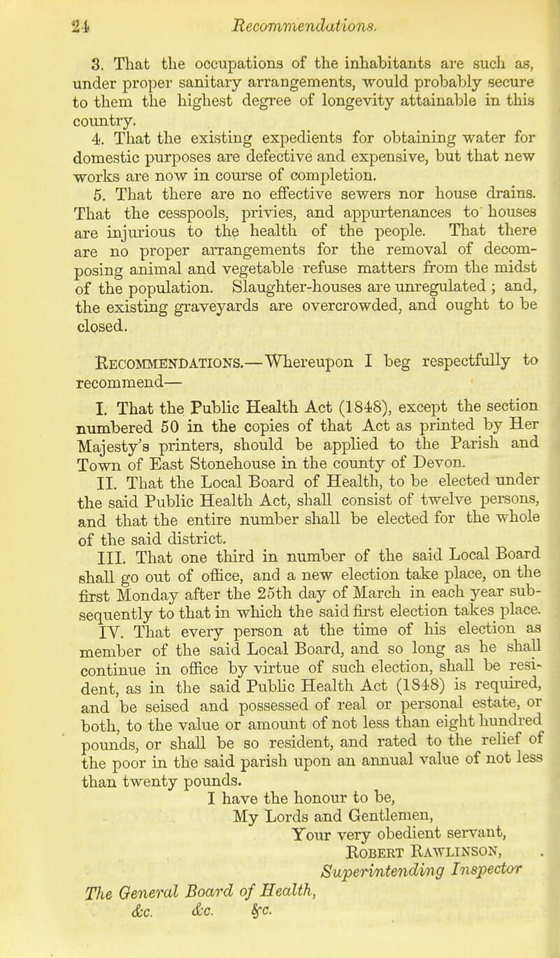 Recommendations. 3. That the occupations of the inhabitants are such as, under proper sanitary arrangements, would probably secure to them the highest degree of longevity attainable in this country. 4. That the existing expedients for obtaining water for domestic purposes are defective and expensive, but that new works are now in course of completion. 5. That there are no effective sewers nor house drains. That the cesspools, privies, and appurtenances to' houses are injurious to the health of the people. That there are no proper arrangements for the removal of decom- posing animal and vegetable refuse matters from the midst of the population. Slaughter-houses are unregulated ; and, the existing graveyards are overcrowded, and ought to be closed. Recommendations.—Whereupon I beg respectfully to recommend— I. That the Public Health Act (1848), except the section numbered 50 in the copies of that Act as printed by Her Majesty's printers, should be applied to the Parish and Town of East Stonehouse in the county of Devon. II. That the Local Board of Health, to be elected under the said Public Health Act, shall consist of twelve persons, and that the entire number shall be elected for the whole of the said district. III. That one third in number of the said Local Board shall go out of office, and a new election take place, on the first Monday after the 25th day of March in each year sub- sequently to that in which the said first election takes place. IV. That every person at the time of his election as member of the said Local Board, and so long as he shall continue in office by virtue of such election, shall be resi- dent, as in the said Public Health Act (1848) is required, and be seised and possessed of real or personal estate, or both, to the value or amount of not less than eight hundred pounds, or shall be so resident, and rated to the relief of the poor in the said parish upon an annual value of not less than twenty pounds. I have the honour to be, My Lords and Gentlemen, Your very obedient servant, ROBEKT RAWLINSON, Superintending Inspector Tlie General Board of Health,