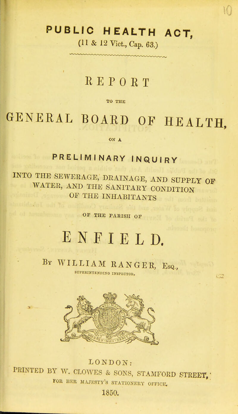 to PUBLIC HEALTH ACT, (11 & 12 Vict., Cap. 63.) I REPORT TO THE GENERAL BOARD OF HEALTH, ON A PRELIMINARY INQUIRY INTO THE SEWERAGE, DRAINAGE, AND SUPPLY OP WATER, AND THE SANITARY CONDITION OF THE INHABITANTS OF THE PARISH OF ENFIELD. WILLIAM RANGER, Esq., SUPERINTENDING INSPECTOR. LONDON: PRINTED BY W. CLOWES & SONS, STAMFORD STREET,' FOR HER MAJESTY'S STATIONEUY OFFICE, 1850.