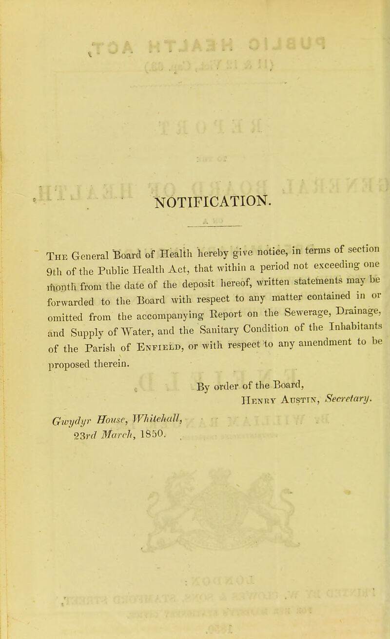 NOTIFICATION. The General Board of Health hereby give notice, in terms of section 9th of the Public Health Act, that within a period not exceeding one month from the date of the deposit hereof, written statements may be forwarded to the Board with respect to any matter contained in or omitted from the accompanying Report on the Sewerage, Drainage, and Supply of Water, and the Sanitary Condition of the Inhabitants of the Parish of Enfield, or with respect to any amendment to be proposed therein. By order of the Board, Henry Atisttn, Secretary. Gwydyr House, Whitehall, ' 23rd March, 1850.