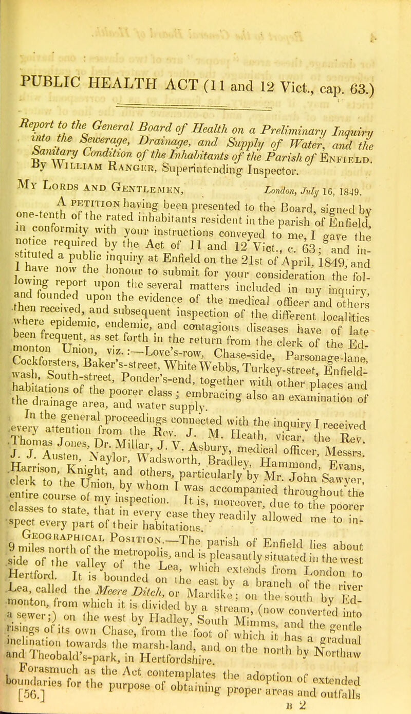 PUBLIC HEALTH ACT (11 and 12 Vict., cap. 63.) Report to the General Board of Health on a Preliminary Inquiry into the Sewerage, Drainage, and Supply of Water, and the Sanitary Condition ofthe Inhabitants of' theParish of'Enfield JJy William Ranger, Superintending Inspector. My Lords and Gentlemen, London, July ig, 1849. one tenth inl™^ hf™£ *>.e?n Panted to the Board, signed by one-tenth of the rated inhabitants resident in the parish of Enfield in conformity w.th your instructions conveyed to me, I gave the notice required by the Act of 11 and 12 Vict , 7(33-^and in stituted a public inquiry at Enfield on the 21st of Ap„X 1849 and 1 have now the honour to submit for your consideration the fol- Z7 l7T UV°Vhe S7eral matt6r included ^ n°y inquiry and founded upon the evidence of the medical officer and others hen. received, and subsequent inspection of the different localitt ■n here epidemic, endemic, and contagious diseases have of late been frequent, as set forth in the return from the clerk of the Fd monton Union viz. .-LoveViw, Chase-side, ParsoLle l^e Cockforsters Baker's-street, White Webbs, Turkey-street Enfield wash South-street, Ponder's-end, together witl^the Ices a d ■Thomas Jones Dr Millar, J. V A^y^J^M^ J- J. Austen, Naylor, Wadsvvorth, Bradley Hammn ' T -Harnson, Knight, and others, p^euladfbylK^&Z* E c°oui: fciny Wr°m 1VS ^kSS La called the Meere Bitch, o'mS^ ^Tetl* t Ti monton, from which it is divided bv a stream V,V y,lid M.^r;) on the west by ^ILX^^Zl^^ ps.ngs of its own Chase, from ttffoot of wl™ J haf 1 !S J nc hnation towards the marsh-land, and on the nLhfc %f ^ and Thcobald's-park, in Hertfordshire by N°rth^ Forasmuch as the Act contemplates the adontinn nF * . ,