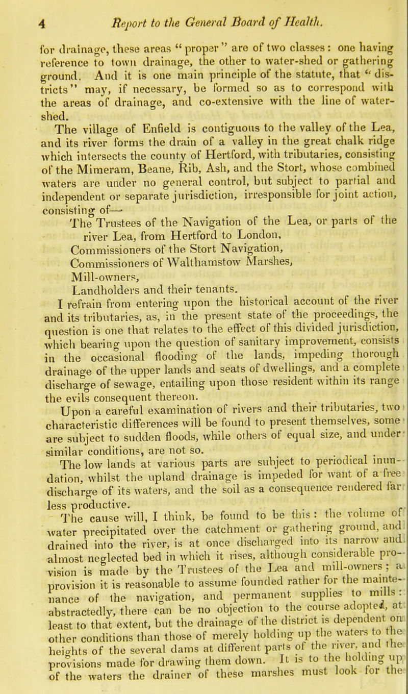 for drainage, these areas  proper  are of two classes : one having reference to town drainage, the other to water-shed or gathering ground. And it is one main principle of the statute, that  dis- tricts may, if necessary, be formed so as to correspond with the areas of drainage, and co-extensive with the line of water- shed. The village of Enfield is contiguous to the valley of the Lea, and its river forms the drain of a valley in the great chalk ridge which intersects the county of Hertford, with tributaries, consisting of the Mimeram, Beane, Rib, Ash, and the Stort, whose combined waters are under no general control, but subject to partial and independent or separate jurisdiction, irresponsible for joint action, consisting of— The Trustees of the Navigation of the Lea, or parts of the river Lea, from Hertford to London, Commissioners of the Stort Navigation, Commissioners of Walt ham stow Marshes, Mill-owners, Landholders and their tenants. I refrain from entering upon the historical account of the river and its tributaries, as, in the present state of the proceedings, the question is one that relates to the effect of this divided jurisdiction, which bearing upon the question of sanitary improvement, consists in the occasional flooding of the lands, impeding thorough drainage of the upper lands and seats of dwellings, and a complete discharge of sewage, entailing upon those resident within its range the evils consequent thereon. Upon a careful examination of rivers and their tributaries, two characteristic differences will be found to present themselves, some • are subject to sudden floods, while others of equal size, and under similar conditions, are not so. .... The low lands at various parts are subject to periodical inun- dation, whilst the upland drainage is impeded for want of a free discharge of its waters, and the soil as a consequence rendered lar less productive. ^ r The cause will, I think, be found to be this : the volume of water precipitated over the catchment or gathering ground, and drained into the river, is at once discharged into its narrow and. almost neglected bed in which it rises, although considerable pro- vision is made by the Trustees of the Lea and mill-owners; a. provision it is reasonable to assume founded rather for the mainte- nance of the navigation, and permanent supplies to mills: abstractedly, there can be no objection to the course adopted, at least to that extent, but the drainage of the district is dependent oni other conditions than those of merely holding up the waters to he heights of the several dams at different parts of the river, and the provisions made for drawing them down. It is to the holding up of the waters the drainer of these marshes must look for the