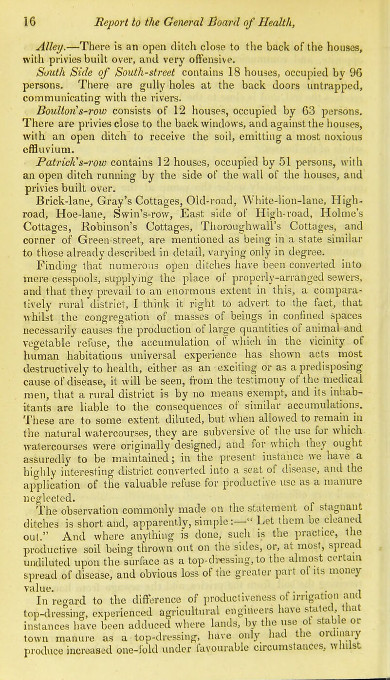 Alley.—There is an open ditch close to the back of the houses, with privies built over, and very offensive. South Side of South-street contains 18 houses, occupied bv 96 persons. There are gully holes at the back doors untrapped, communicating with the rivers. Boulton s-row consists of 12 houses, occupied by 63 persons. There are privies close to the back windows, and against the houses, with an open ditch to receive the soil, emitting a most noxious effluvium. Patrick's-row contains 12 houses, occupied by 51 persons, with an open ditch running by the side of the wall of the houses, and privies built over. Brick-lane, Gray's Cottages, Old-road, White-lion-lane, High- road, Hoe-lane, Swin's-row, East side of High-road, Holme's Cottages, Robinson's Cottages, Thoroughwall's Cottages, and corner of Green-street, are mentioned as being in a state similar to those already described in detail, varying only in degree. Finding that numerous open ditches have been converted into mere cesspools, supplying the place of properly-arranged sewers, and that they prevail to an enormous extent in this, a compara- tively rural'district, I think it right to advert to the fact, that whilst the congregation of masses of beings in confined spaces necessarily causes the production of large quantities of animal and vegetable refuse, the accumulation of which in the vicinity of human habitations universal experience has shown acts most destructively to health, either as an exciting or as a predisposing cause of disease, it will be seen, from the testimony of the medical men, that a rural district is by no means exempt, and its inhab- itants are liable to the consequences of similar accumulations. These are to some extent diluted, but when allowed to remain in the natural watercourses, they are subversive of the use for which watercourses were originally'designed, and for which they ought assuredly to be maintained; in the present instance we have a highly interesting district converted into a seat of disease, and the application of the valuable refuse for productive use as a manure neglected. The observation commonly made on the statement of stagnant ditches is short and, apparently, simple:— Let them be cleaned out. And where anything is done, such is the practice, the productive soil being thrown out on the sides, or, at most, spread undiluted upon the surface as a top-dressing, to the almost certain spread of disease, and obvious loss of the greater part of its money value. .... , In regard to the difference of productiveness of irrigation and top-dressing, experienced agricultural engineers have stated, that instances have been adduced where lands, by the use of stable or town manure as a top-dressing, have only had the ordinary produce increased one-fold under favourable circumstances., whilst