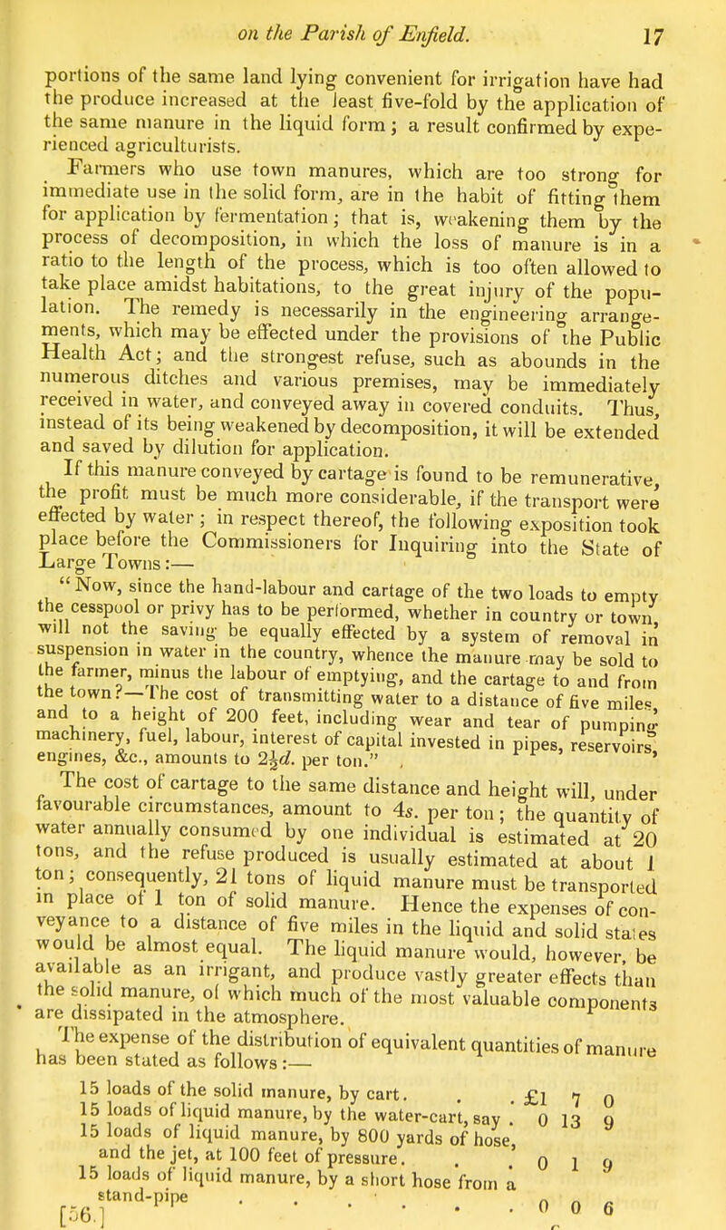 portions of the same land lying convenient for irrigation have had the produce increased at the least five-fold by the application of the same manure in the liquid form; a result confirmed by expe- rienced agriculturists. Famiers who use town manures, which are too strong for immediate use in the solid form, are in the habit of fitting them for application by fermentation; that is, weakening them by the process of decomposition, in which the loss of manure is in a ratio to the length of the process, which is too often allowed to take place amidst habitations, to the great injury of the popu- lation. The remedy is necessarily in the engineering arrange- ments, which may be effected under the provisions of the Public Health Act j and the strongest refuse, such as abounds in the numerous ditches and various premises, may be immediately received in water, and conveyed away in covered conduits. Thus instead of its being weakened by decomposition, it will be extended' and saved by dilution for application. If this manure conveyed by cartage is found to be remunerative the profit must be much more considerable, if the transport were effected by water ; in respect thereof, the following exposition took place before the Commissioners for Inquiring into the State of Large Towns:—  Now, since the hand-labour and cartage of the two loads to empty the cesspool or privy has to be performed, whether in country or town will not the saving- be equally effected by a system of removal in suspense >n water in the country, whence the manure may be sold to the farmer, minus the labour of emptying, and the cartage to and from the town?-The cost of transmitting water to a distance of five mile* and to a he.ght of 200 feet, including wear and tear of pumping machinery fuel, labour, interest of capital invested in pipes, reservoirs3 engines, &c, amounts to 2\d. per ton. . ■ The cost of cartage to the same distance and height will, under lavourable circumstances, amount to 4s. per ton; the quantity of water annua ly consumed by one individual is estimated at 20 tons, and the refuse produced is usually estimated at about 1 ton; consequently, 21 tons of liquid manure must be transported in place of 1 ton of solid manure. Hence the expenses of con- veyance to a distance of five miles in the liquid and solid stales would be almost equal. The liquid manure would, however be available as an irngant, and produce vastly greater effects than the solid manure, ol which much of the most valuable components are dissipated in the atmosphere. The expense of the distribution of equivalent quantities of manure has been stated as follows : »«uip 15 loads of the solid manure, by cart. . . £l 7 0 15 loads of liquid manure, by the water-cart, say 0 13 Q 15 loads of liquid manure, by 800 yards of hose* and the jet, at 100 feet of pressure. . ' 0 1 9 15 loads of liquid manure, by a short hose from a ^stand-pipe . . . . . . 0 0 6