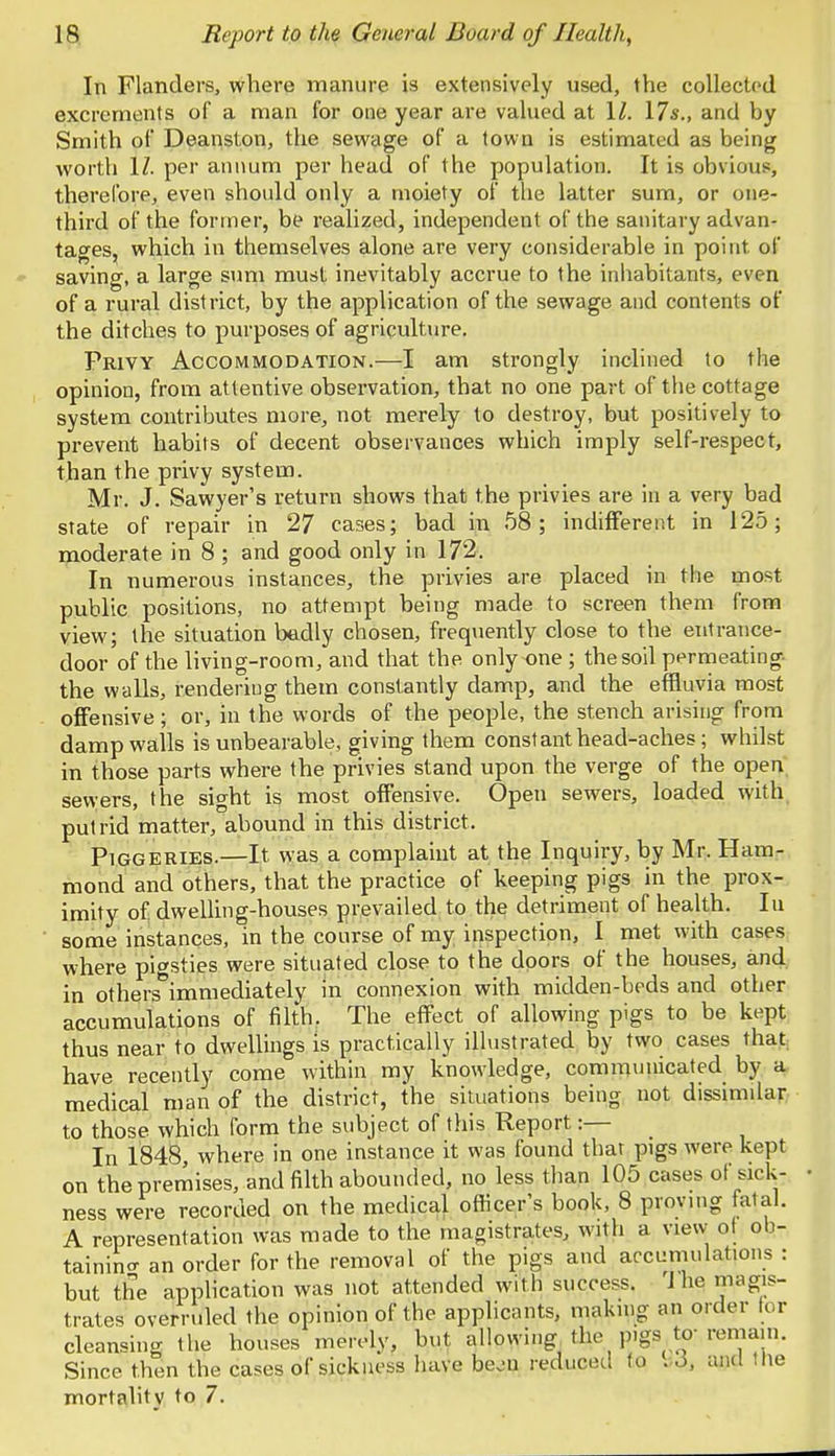 In Flanders, where manure is extensively used, the collected excrements of a man for one year are valued at 11. 17s., and by Smith of Deanston, the sewage of a town is estimated as being worth 11. per annum per head of the population. It is obvious, therefore, even should only a moiety of the latter sum, or one- third of the former, be realized, independent of the sanitary advan- tages, which in themselves alone are very considerable in point of saving, a large sum must inevitably accrue to the inhabitants, even of a rural district, by the application of the sewage and contents of the ditches to purposes of agriculture. Frivy Accommodation.—I am strongly inclined to the opinion, from attentive observation, that no one part of the cottage system contributes more, not merely to destroy, but positively to prevent habits of decent observances which imply self-respect, than the privy system. Mr. J. Sawyer's return shows that the privies are in a very bad state of repair in 27 cases; bad in 58; indifferent in 125; moderate in 8 ; and good only in 172. In numerous instances, the privies are placed in the most public positions, no attempt being made to screen them from view; the situation badly chosen, frequently close to the entrance- door of the living-room, and that the only one ; the soil permeating the walls, renderiug them constantly damp, and the effluvia most offensive; or, in the words of the people, the stench arising from damp walls is unbearable, giving them constant head-aches; whilst in those parts where the privies stand upon the verge of the open sewers, the sight is most offensive. Open sewers, loaded with putrid matter, abound in this district. Piggeries.—It was a complaint at the Inquiry, by Mr. Ham- mond and others, that the practice of keeping pigs in the prox- imity of. dwelling-houses prevailed to the detriment of health. Iu some instances, in the course of my inspection, I met with cases where pigsties were situated close to the doors of the houses, and in others°immediately in connexion with midden-beds and other accumulations of filth. The effect of allowing pigs to be kept thus near to dwellings is practically illustrated by two cases that have recently come within my knowledge, communicated by a medical man of the district, the situations being not dissimilar to those which form the subject of this Report :— In 1848 where in one instance it was found that pigs were kept on the premises, and filth abounded, no less than 105 cases of sick- ness were recorded on the medical officer's book, 8 proving fatal. A representation was made to the magistrates, with a view of ob- taining an order for the removal of the pigs and accumulations : but the application was not attended with success. 1 he magis- trates overruled the opinion of the applicants, making an order tor cleansing the houses merely, but allowing the P'gs to- remain. Since then the cases of sickness have beon reduced to . ,>. and the