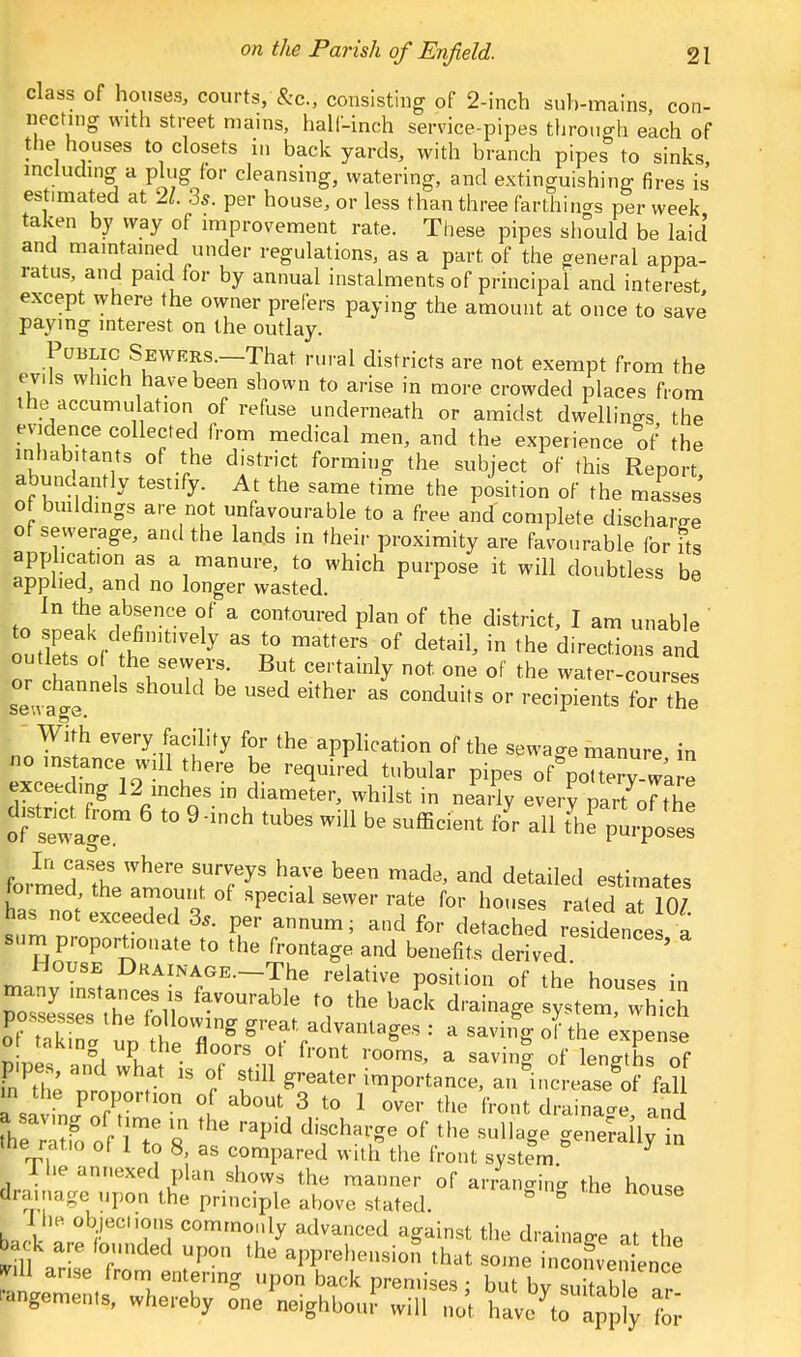 class of houses, courts, &c, consisting of 2-inch suh-mains, con- necting with street mains, half-inch service-pipes through each of the houses to closets in back yards, with branch pipes to sinks, including a plug for cleansing, watering, and extinguishing fires is estimated at 21. 3s. per house, or less than three farthing per week taken by way of improvement rate. These pipes should be laid and maintained under regulations, as a part of the general appa- ratus, and paid for by annual instalments of principal and interest, except where the owner prefers paying the amount at once to save paying interest on the outlay. Public Sewrrs.—That rural districts are not exempt from the evils which have been shown to arise in more crowded places from the accumulation of refuse underneath or amidst dwellings the evidence collected from medical men, and the experience of the inhabitants of the district forming the subject of this Report abundantly tesufy. At the same time the position of the males' ot buildings are not unfavourable to a free andcomplete discharge of sewerage, and the lands in their proximity are favourable for its application as a manure, to which purpose it will doubtless be applied, and no longer wasted. to Inp5? f f v6 i a COntoured Plan ^ the district, I am unable ' to peak definitively as to matters of detail, in the directions and outlets of the sewers. But certainly not. one of the water-courses ^channels should be used either as conduits or recipienls for th With every facility for the application of the sewage manure in no instance will there be required tubular pipes of&p0Ttery wa e exceeding 12 inches in diameter, whilst in nearly ever? p^oHhl [fsewagr t0 9'lnCh ^ SUfBcient f°r a11 th P-Po- In cases where surveys have been made, and detailed estimates formed the amount of special sewer rate for houses rated at 10/ has not exceeded 3,. per annum; and for detached residence a sum proportionate to the frontage and benefits derived ' House Drainage. The relative position of the houses in many instances „ favourable to the back drainage system™ Sich |TE ™SV* ^T^1118^ : a sa4 o^the expense ot taking up the floors ot front rooms, a saving of lengths of p.pes and what is of still greater importance, an^ncrease^f fall n the proportion of about 3 to 1 over the front drainage and hTrZlnZ 8 rapld '''f **** °f tHe ^ derail; ' tnes ratio of 1 to 8, as compared with the front system. * I The annexed plan shows the manner of arranging the house Prainage upon the principle above stated. ° ° 1 he objechons commonly advanced against the drainage at the back are founded upon the apprehension that some incofvenLnce mil arise from entering upon back premises • hut h v^.llence ™geme,„s, wf,e,.eby L^WKi T^T'l^ Z