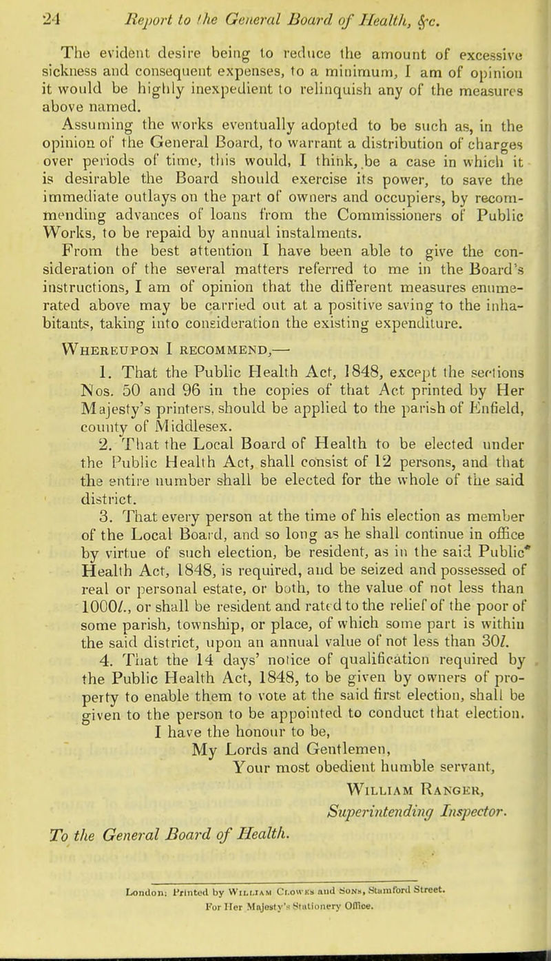 The evident desire being to reduce the amount of excessive sickness and consequent expenses, to a minimum, I am of opinion it would be highly inexpedient to relinquish any of the measures above named. Assuming the works eventually adopted to be such as, in the opinion of the General Board, to warrant a distribution of charges over periods of time, this would, I think, be a case in which it is desirable the Board should exercise its power, to save the immediate outlays on the part of owners and occupiers, by recom- mending advances of loans from the Commissioners of Public Works, to be repaid by annual instalments. From the best attention I have been able to give the con- sideration of the several matters referred to me in the Board's instructions, I am of opinion that the different measures enume- rated above may be carried out at a positive saving to the inha- bitants, taking into consideration the existing expenditure. Whereupon I recommend,— 1. That the Public Health Act, 1848, except the sections Nos. 50 and 96 in the copies of that Act printed by Her Majesty's printers, should be applied to the parish of Enfield, county of Middlesex. 2. That the Local Board of Health to be elected under the Public Health Act, shall consist of 12 persons, and that the entire number shall be elected for the whole of the said district. 3. That every person at the time of his election as member of the Local Board, and so long as he shall continue in office by virtue of such election, be resident, as in the said Public* Health Act, 1848, is required, and be seized and possessed of real or personal estate, or both, to the value of not less than 1000/., or shall be resident and rated to the relief of the poor of some parish, township, or place, of which some part is within the said district, upon an annual value of not less than 30Z. 4. That the 14 days' notice of qualification required by the Public Health Act, 1848, to be given by owners of pro- perty to enable them to vote at the said first election, shall be given to the person to be appointed to conduct that election. I have the honour to be, My Lords and Gentlemen, Your most obedient humble servant, William Ranger, Superintending Inspector. To the General Board of Health. London: Printed by William Clowes and Sons, Stamford Street. For Iter Majesty'-- Stationery Office.