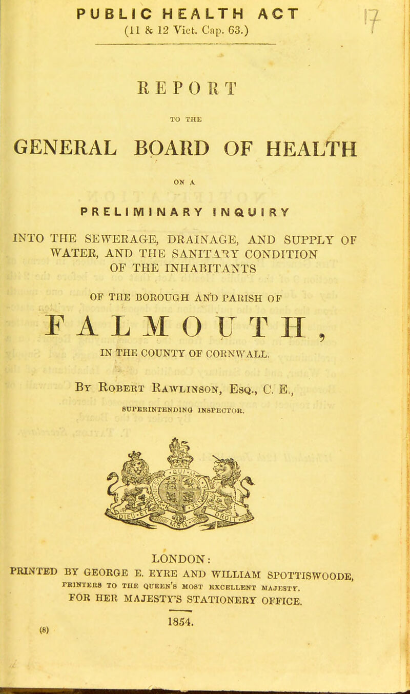 PUBLIC HEALTH ACT (11 & 12 Vict. Cap. 63.) REPORT TO THE GENERAL BOARD OF HEALTH ON A. PRELIMINARY INQUIRY INTO THE SEWERAGE, DRAINAGE, AND SUPPLY OF WATER, AND THE SANITARY CONDITION OF THE INHABITANTS OF THE BOROUGH AND PARISH OF PALMOUTH, IN THE COUNTY OF CORNWALL. Br Robert Rawlinson, Esq., C. E., SUPERINTENDING INSPECTOR. LONDON: PRINTED BY GEORGE E. EYRE AND WILLIAM SPOTTISWOODE, PRINTERS TO THE QUEEN'S MOST EXCELLENT MA JUST V. FOR HER MAJESTY'S STATIONERY OFFICE. (8) 1854.