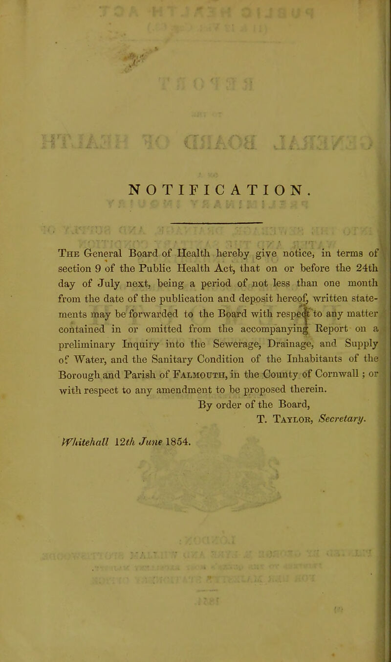 NOTIFICATION. The General Board of Health hereby give notice, in terms of section 9 of the Public Health Act, that on or before the 24th day of July next, being a period of not less than one month from the date of the publication and deposit hereof, written state- ments may be forwarded to the Board with respectt to any matter contained in or omitted from tbe accompanying Report on a preliminary Inquiry into the Sewerage, Drainage, and Supply of Water, and the Sanitary Condition of the Inhabitants of the Borough and Parish of Falmouth, in the County of Cornwall; or with respect to any amendment to be proposed therein. By order of the Board, T. Taylob, Secretary. Whitehall 12th June 1854.