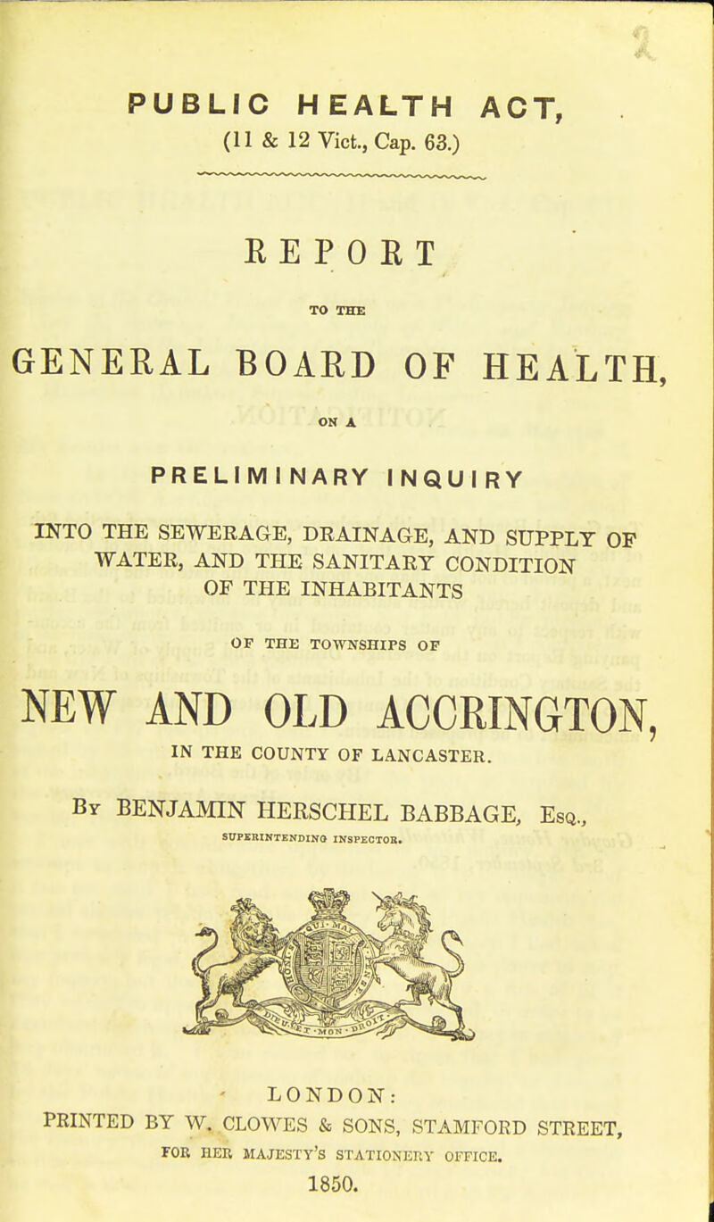 PUBLIC HEALTH ACT, (11 & 12 Vict., Cap. 63.) REPORT TO THE GENERAL BOARD OF HEALTH, ON A PRELIMINARY INQUIRY INTO THE SEWERAGE, DRAINAGE, AND SUPPLY OP WATER, AND THE SANITARY CONDITION OF THE INHABITANTS OF THE TOWNSHIPS OP NEW AND OLD ACCRINGTON, IN THE COUNTY OF LANCASTER. By BENJAMIN HERSCHEL BABBAGE, Esq., SUPERINTENDING INSPEOTOB. LONDON: PRINTED BY W. CLOWES & SONS, STAMFORD STREET, FOR HER MAJESTY'S STATIONERY OFFICE. 1850.