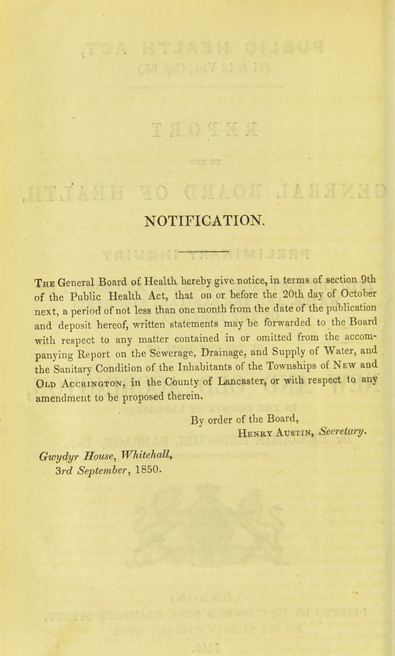 NOTIFICATION. The General Board of. Health hereby give notice, in terms of section 9th of the Public Health Act, that on or before the 20th day of October next, a period of not less than one month from the date of the publication and deposit hereof, written statements may be forwarded to the Board with respect to any matter contained in or omitted from the accom- panying Report on the Sewerage, Drainage, and Supply of Water, and the Sanitary Condition of the Inhabitants of the Townships of New and Old Accrington, in the County of Lancaster, or with respect to any amendment to be proposed therein. By order of the Board, Henry Austin, Secretary. Gwydyr House, Whitehall, 3rd September, 1850.