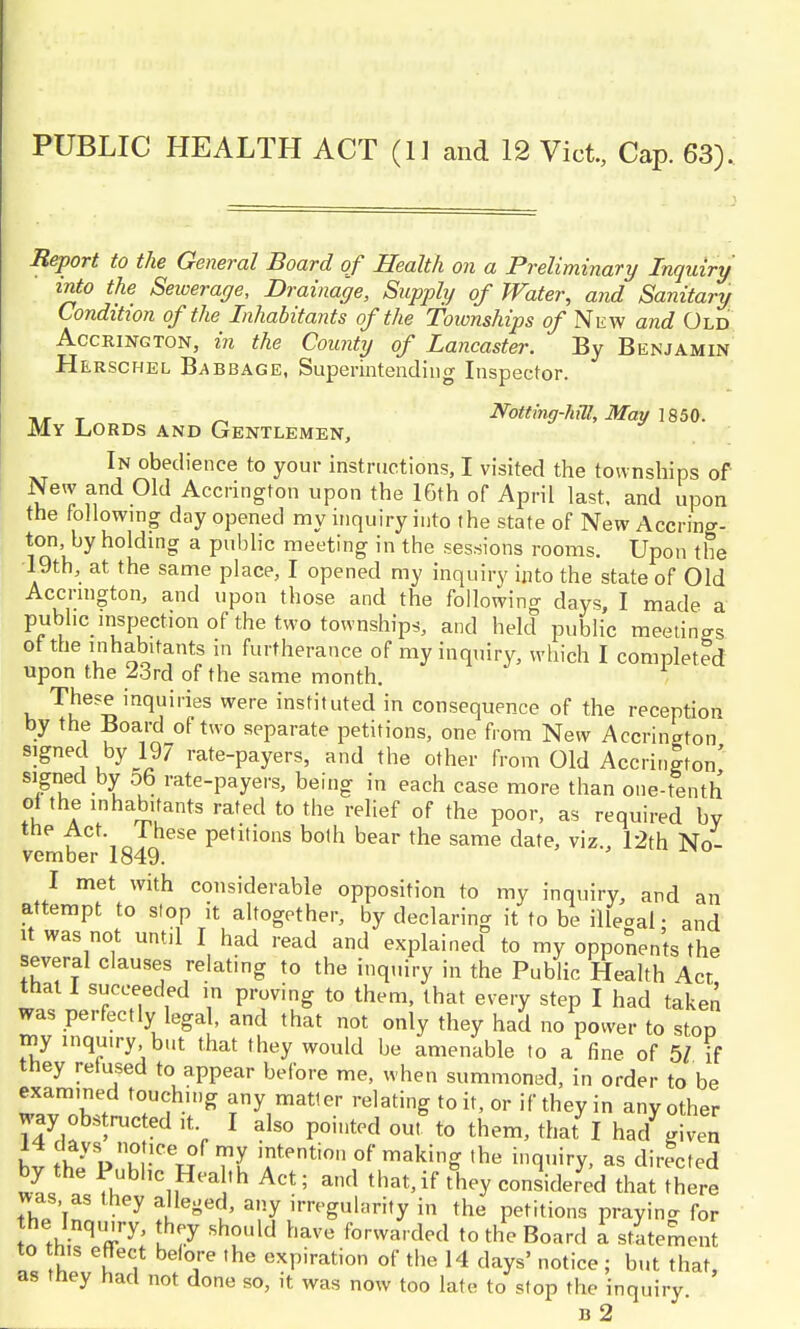 PUBLIC HEALTH ACT (11 and 12 Vict., Cap. 63). Report to the General Board of Health on a Preliminary Inquiry into the Sewerage, Drainage, Supply of Water, and Sanitary Condition of the Inhabitants of the foionships of New and Old Acckington, in the County of Lancaster. By Benjamin Herschel Babbage, Superintending Inspector. T  Notting-hia, May 1850. My Lords and Gentlemen, In obedience to your instructions, I visited the townships of New and Old Accrington upon the 16th of April last, and upon the following day opened my inquiry into the state of New Accring- ton by holding a public meeting in the sessions rooms. Upon the 19th, at the same place, I opened my inquiry into the state of Old Accrington, and upon those and the following days, I made a public inspection of the two townships, and held public meetings ot the inhabitants in furtherance of my inquiry, which I completed upon the 23rd of the same month. These inquiries were instituted in consequence of the reception by the Board of two separate petitions, one from New Accrington signed by 19/ rate-payers, and the other from Old Accrington' signed by 5b rate-payers, being in each case more than one-tenth of the inhabitants rated to the relief of the poor, as required by tC\o! hese Pe,1,ions bo,h bear the same date, viz., 12th No- vember 1849. I met with considerable opposition to my inquiry, and an attempt to stop it altogether, by declaring it to be illeaal • and it was not until I had read and explained to my opponents the several clauses relating to the inquiry in the Public Health Act that I succeeded in proving to them, that every step I had taken was perfectly legal, and that not only they had no power to stop my inquiry but that they would be amenable to a fine of 51 if they refused to appear before me, when summoned, In order to be examined touching any matler relating to it, or if they in any other way. obstructed it I also pointed out to them, that I had given I ^Vu -1CeT?f my ,ntentio» of making the inquiry, as directed by the Public Hedtn Act; and that,if They considered that thlre was as they alleged, any irregularity in the petitions prayin- for the- Inquiry, they should have forwarded to the Board a statement to this effect before the expiration of the 14 days' notice ; but that as they had not done so, it was now too late to stop the inquiry n 2