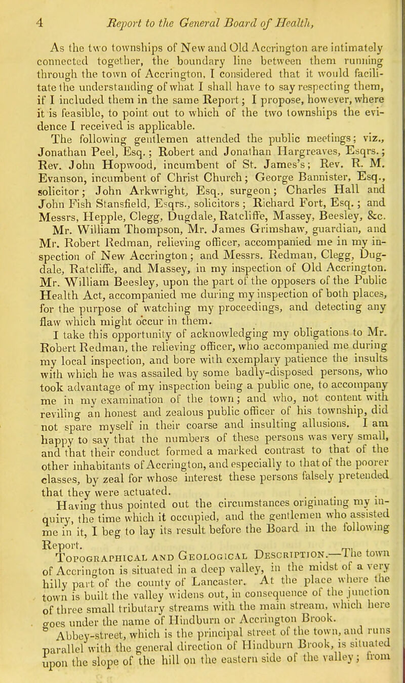 As the two townships of New and Old Accrington are intimately connected together, the boundary line between them running through the town of Accrington, I considered that it would facili- tatethe understanding of what I shall have to say respecting them, if I included them in the same Report; I propose, however, where it is feasible, to point out to which of the two townships the evi- dence I received is applicable. The following gentlemen attended the public meetings; viz., Jonathan Peel, Esq.; Robert and Jonathan Hargreaves, Esqrs.; Rev. John Hopwood, incumbent of St. James's; Rev. R. M. Evanson, incumbent of Christ Church; George Bannister, Esq., solicitor; John Arkwright, Esq., surgeon; Charles Hall and John Fish Stansfield, Esqrs., solicitors; Richard Fort, Esq.; and Messrs, Hepple, Clegg, Dugdale, Ratcliffe, Massey, Beesley, &c. Mr. William Thompson, Mr. James Grimshaw, guardian, and Mr. Robert Redman, relieving officer, accompanied me in my in- spection of New Accrington; and Messrs. Redman, Clegg, Dug- dale, Ratcliffe, and Massey, in my inspection of Old Accrington. Mr. William Beesley, upon the part of the opposers of the Public Health Act, accompanied me during my inspection of both places, for the purpose of watching my proceedings, and detecting any flaw which might occur in them. I take this opportunity of acknowledging my obligations to Mr. Robert Redman, the relieving officer, who accompanied me during my local inspection, and bore with exemplary patience the insidts with which he was assailed by some badly-disposed persons, who took advantage of my inspection being a public one, to accompany me in my examination of the town; and who, not content with reviling an honest and zealous public officer of his township, did not spare myself in their coarse and insulting allusions. I am happy to say that the numbers of these persons was very small, and that their conduct formed a marked contrast to that of the other inhabitants of Accrington, and especially to lhat of the poorer classes, by zeal for whose interest these persons falsely pretended that they were actuated. Having thus pointed out the circumstances originating my in- quiry, the time which it occupied, and the gentlemen who assisted me in it, I beg to lay its result before the Board in the following Report. _ Topographical and Geological Description. I he town of Accrington is situated in a deep valley, in the midst of a very hilly part of the countv of Lancaster. At the place where the town is built the valley widens out, in consequence of the junction of three small tributary streams with the main stream, which here troes under the name of Hindburn or Accrington Brook. & Abbey-street, which is the principal street of the town, and runs parallel with the general direction of Hindburn Brook, is situated upon the slope of the hill on the eastern side of the valley; irom