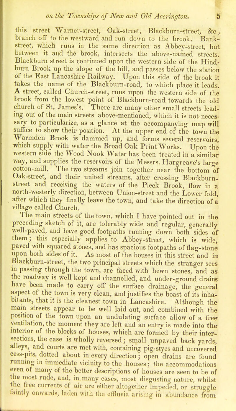 this street Warner-street, Oak-street, Blackburn-street, &c, branch off to the westward and run down to the brook. Bank- street, which runs in the same direction as Abbey-street, but between it and the brook, intersects the above-named streets. Blackburn street is continued upon the western side of the Hind- burn Brook up the slope of the hill, and passes below the station of the East Lancashire Railway. Upon this side of the brook it takes the name of the Blackburn-road, to which place it leads. A street, called Church-street, runs upon the western side of the brook from the lowest point of Blackburn-road towards the old church of St. James's. There are many other small streets lead- ing out of the main streets above-mentioned, which it is not neces- sary to particularize, as a glance at the accompanying map will suffice to show their position. At the upper end of the town the Warmden Brook is dammed up, and forms several reservoirs, which supply with water the Broad Oak Print Works. Upon the western side the Wood Nook Water has been treated in a similar way, and supplies the reservoirs of the Messrs. Hargreave's large cotton-mill. The two streams join together near the bottom of Oak-street, and their united streams, after crossing Blackburn- street and receiving the waters of the Pleck Brook, flow in a north-westerly direction, between Union-street and the Lower fold, after which they finally leave the town, and take the direction of a village called Church. The main streets of the town, which I have pointed out in the preceding sketch of it, are tolerably wide and regular, generally well-paved, and have good footpaths running down both sides of them; this especially applies to Abbey-street, which is wide, paved with squared stones, and has spacious footpaths of flag-stone upon both sides of it. As most of the houses in this street and in Blackburn-street, the two principal streets which the stranger sees in passing through the town, are faced with hewn stones, and as- the roadway is well kept and channelled, and under-ground drains have been made to carry off the surface drainage, the general aspect of the town is very clean, and justifies the boast of its inha- bitants, that it is the cleanest town in Lancashire. Although the main streets appear to be well laid out, and combined with the position of the town upon an undulating surface allow of a free ventilation, the moment they are left and an entry is made into the interior of the blocks of houses, which are formed by their inter- sections, the case is wholly reversed; small unpaved back yards, alleys, and courts are met with, containing pig-styes and uncovered cess-pits, dotted about in every direction; open drains are found running in immediate vicinity to the houses; the accommodations even of many of the better descriptions of houses are seen to be of the most rude, and, in many cases, most disgusting nature, whilst the free currents of air are either altogether impeded, or struggle faintly onwards, ladon with the effluvia arising in abundance from