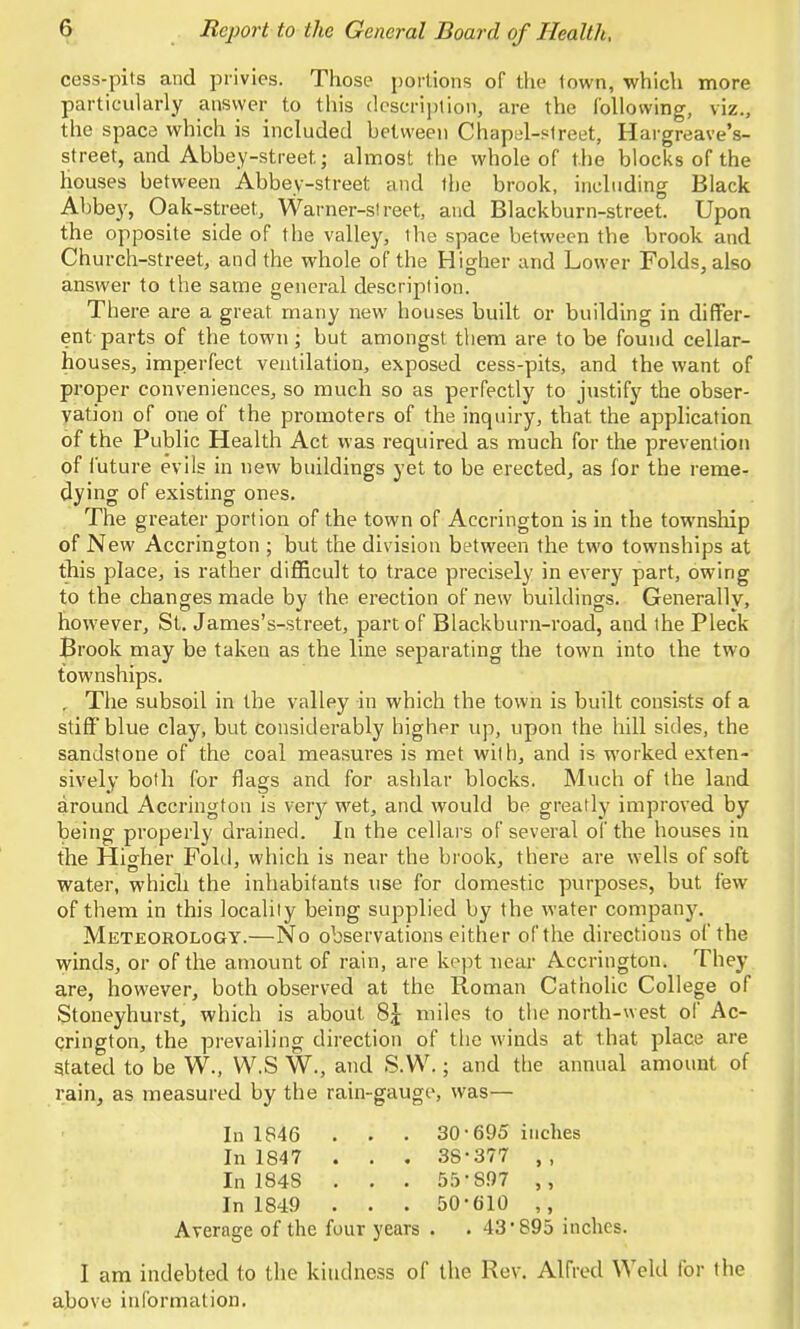cess-pits and privies. Those portions of the town, which more particularly answer to this description, are the following, viz., the space which is included between Chapel-street, Hargreave's- street, and Abbey-street; almost the whole of the blocks of the houses between Abbey-street and the brook, including Black Abbey, Oak-street, Warner-street, and Blackburn-street. Upon the opposite side of the valley, the space between the brook and Church-street, and the whole of the Higher and Lower Folds, also answer to the same general description. There, are a great many new houses built or building in differ- ent parts of the town; but amongst them are to be found cellar- houses, imperfect ventilation, exposed cess-pits, and the want of proper conveniences, so much so as perfectly to justify the obser- vation of one of the promoters of the inquiry, that the application of the Public Health Act was required as much for the prevention of future evils in new buildings yet to be erected, as for the reme- dying of existing ones. The greater portion of the town of Accrington is in the township of New Accrington ; but the division between the two townships at this place, is rather difficult to trace precisely in every part, owing to the changes made by the erection of new buildings. Generally, however, St. James's-street, part of Blackburn-road, and the Pleck Brook may be taken as the line separating the town into the two townships. , The subsoil in the valley in which the town is built consists of a stiff blue clay, but considerably higher up, upon the hill sides, the sandstone of the coal measures is met with, and is worked exten- sively both for flags and for ashlar blocks. Much of the land around Accrington is very wet, and would be greatly improved by being properly drained. In the cellars of several of the houses in the Higher Fold, which is near the brook, there are wells of soft water, which the inhabitants use for domestic purposes, but few of them in this locality being supplied by the water company. Meteorology.—No observations either of the directions of the winds, or of the amount of rain, are kept near Accrington. They are, however, both observed at the Roman Catholic College of Stoneyhurst, which is about 8£ miles to the north-west of Ac- crington, the prevailing direction of the winds at that place are stated to be W., W.S W., and S.W.; and the annual amount of rain, as measured by the rain-gauge, was— In 1846 . . . 30-695 inches In 1847 . . . 38-377 In 1848 . . . 55-S97 In 1849 . . . 50-610 ,, Average of the four years . . 43*895 inches. I am indebted to the kindness of the Rev. Alfred Welti for the above information.