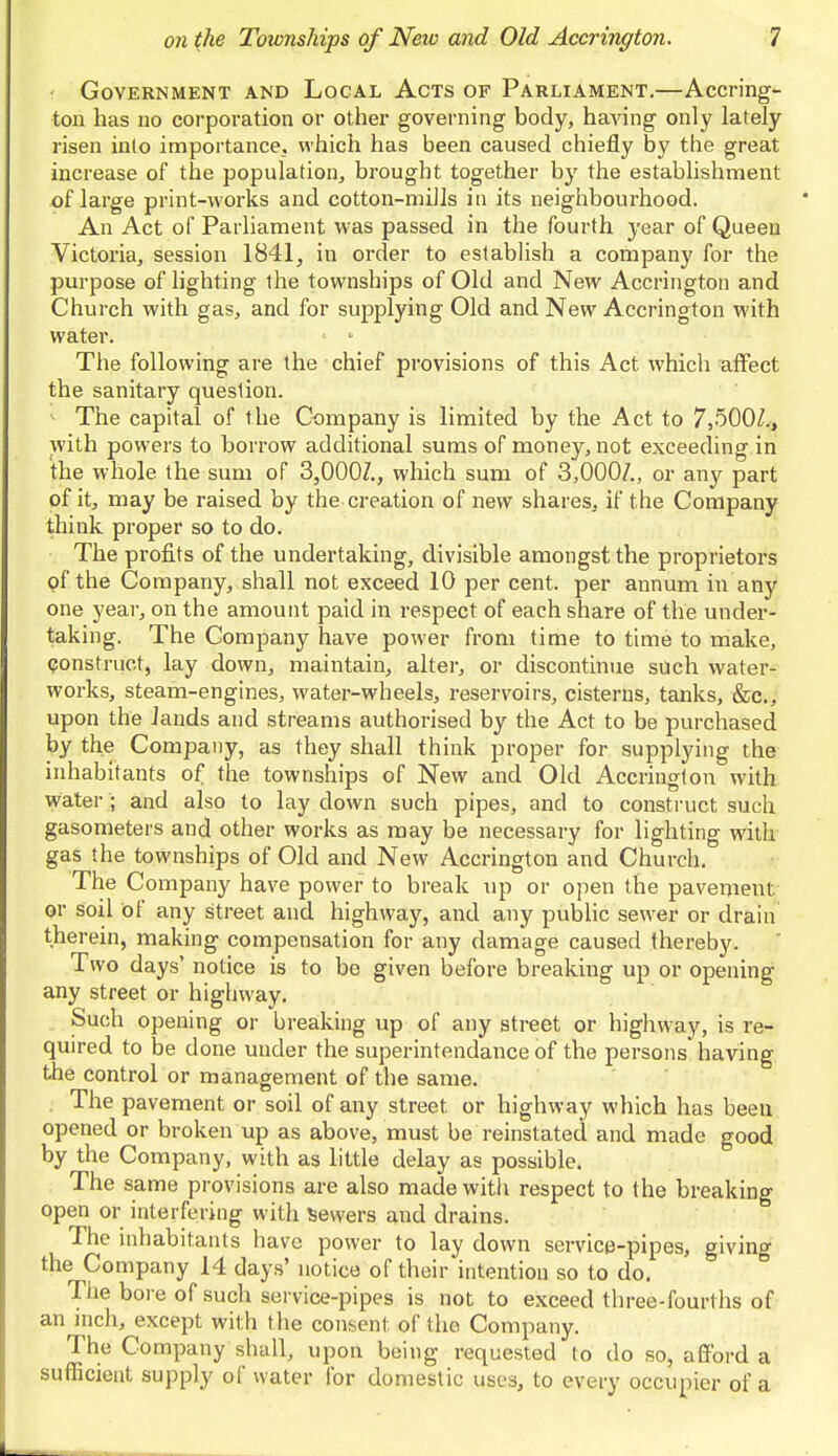 Government and Local Acts op Parliament.—Accring- ton has no corporation or other governing body, having only lately risen into importance, which has been caused chiefly by the great increase of the population, brought together by the establishment of large print-works and cotton-mills in its neighbourhood. An Act of Parliament was passed in the fourth year of Queen Victoria, session 1841, in order to establish a company for the purpose of lighting the townships of Old and New Accrington and Church with gas, and for supplying Old and New Accrington with water. ■ - The following are the chief provisions of this Act which affect the sanitary question. The capital of the Company is limited by the Act to 7,5007,, with powers to borrow additional sums of money, not exceeding in the whole the sum of 3,0007., which sum of 3,000/., or any part of it, may be raised by the creation of new shares, if the Company think proper so to do. The profits of the undertaking, divisible amongst the proprietors of the Company, shall not exceed 10 per cent, per annum in any one year, on the amount paid in respect of each share of the under- taking. The Company have power from time to time to make, construct, lay down, maintain, alter, or discontinue such water- works, steam-engines, water-wheels, reservoirs, cisterns, tanks, &c, upon the lands and streams authorised by the Act to be purchased by the Company, as they shall think proper for supplying the inhabitants of the townships of New and Old Accrington with water ; and also to lay down such pipes, and to construct such gasometers and other works as may be necessary for lighting with gas the townships of Old and New Accrington and Church. The Company have power to break up or open the pavement or soil of any street and highway, and any public sewer or drain therein, making compensation for any damage caused thereby. Two days' notice is to be given before breaking up or opening any street or highway. Such opening or breaking up of any street or highway, is re- quired to be done under the superintendance of the persons having the control or management of the same. mi ~ Ihe pavement or soil of any street or highway which has been opened or broken up as above, must be reinstated and made good by the Company, with as little delay as possible. The same provisions are also made with respect to the breaking open or interfering with Sewers and drains. The inhabitants have power to lay down service-pipes, giving the Company 14 days' notice of their intention so to do. The bore of such service-pipes is not to exceed three-fourths of an inch, except with the consent of the Company. The Company shall, upon being requested to do so, afford a sufficient supply of water for domestic uses, to every occupier of a