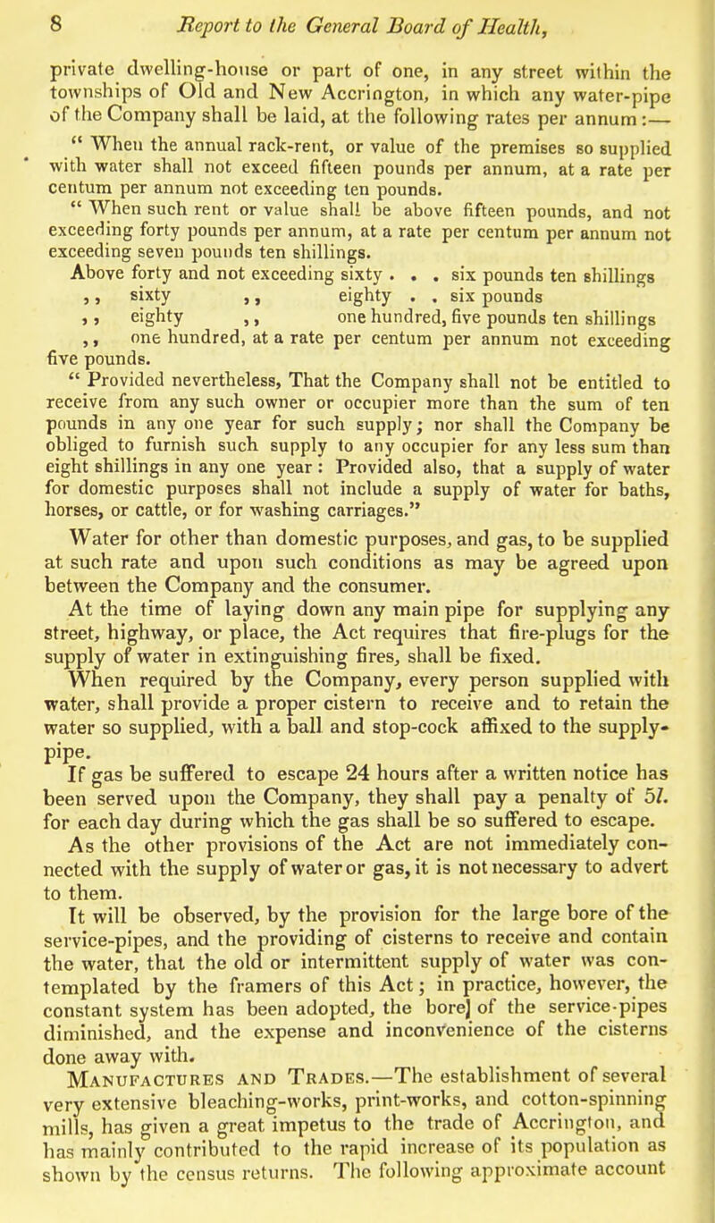 private dwelling-house or part of one, in any street within the townships of Old and New Accrington, in which any water-pipe of the Company shall be laid, at the following rates per annum:—  When the annual rack-rent, or value of the premises so supplied with water shall not exceed fifteen pounds per annum, at a rate per centum per annum not exceeding ten pounds.  When such rent or value shall be above fifteen pounds, and not exceeding forty pounds per annum, at a rate per centum per annum not exceeding seven pounds ten shillings. Above forty and not exceeding sixty ... six pounds ten shillings ,, sixty ,, eighty . . six pounds ,, eighty ,, one hundred, five pounds ten shillings ,, one hundred, at a rate per centum per annum not exceeding five pounds.  Provided nevertheless, That the Company shall not be entitled to receive from any such owner or occupier more than the sum of ten pounds in any one year for such supply; nor shall the Company be obliged to furnish such supply to any occupier for any less sum than eight shillings in any one year : Provided also, that a supply of water for domestic purposes shall not include a supply of water for baths, horses, or cattle, or for washing carriages. Water for other than domestic purposes, and gas, to be supplied at such rate and upon such conditions as may be agreed upon between the Company and the consumer. At the time of laying down any main pipe for supplying any street, highway, or place, the Act requires that fire-plugs for the supply of water in extinguishing fires, shall be fixed. When required by the Company, every person supplied with water, shall provide a proper cistern to receive and to retain the water so supplied, with a ball and stop-cock affixed to the supply- pipe. If gas be suffered to escape 24 hours after a written notice has been served upon the Company, they shall pay a penalty of 5/. for each day during which the gas shall be so suffered to escape. As the other provisions of the Act are not immediately con- nected with the supply of water or gas, it is not necessary to advert to them. It will be observed, by the provision for the large bore of the service-pipes, and the providing of cisterns to receive and contain the water, that the old or intermittent supply of water was con- templated by the framers of this Act; in practice, however, the constant system has been adopted, the bore] of the service-pipes diminished, and the expense and inconvenience of the cisterns done away with. Manufactures and Trades.—The establishment of several very extensive bleaching-works, print-works, and cotton-spinning mills, has given a great impetus to the trade of Accrington, and has mainly contributed to the rapid increase of its population as shown by the census returns. The following approximate account