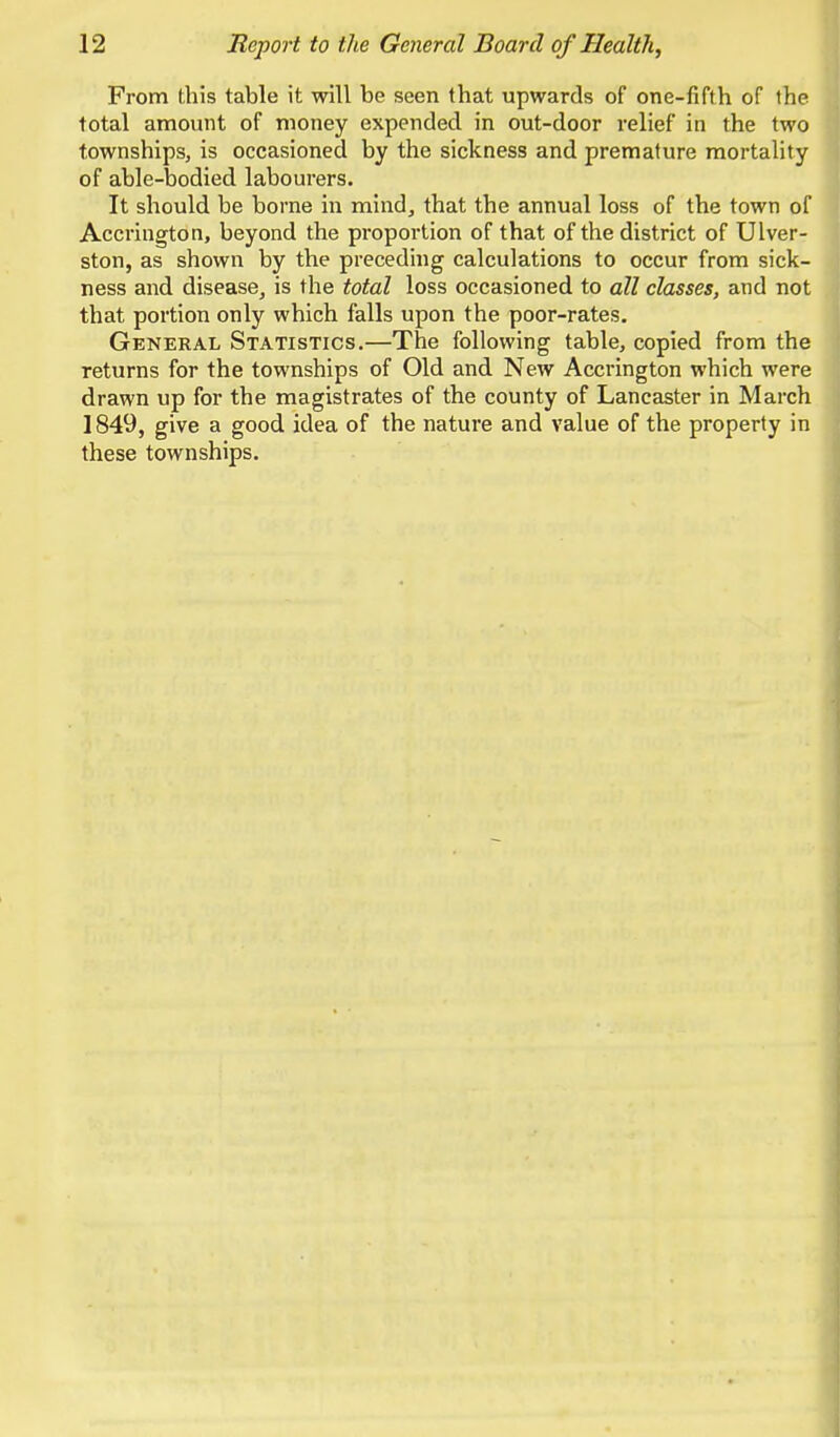 From this table it will be seen that upwards of one-fifth of the total amount of money expended in out-door relief in the two townships, is occasioned by the sickness and premature mortality of able-bodied labourers. It should be borne in mind, that the annual loss of the town of Accrington, beyond the proportion of that of the district of Ulver- ston, as shown by the preceding calculations to occur from sick- ness and disease, is the total loss occasioned to all classes, and not that portion only which falls upon the poor-rates. General Statistics.—The following table, copied from the returns for the townships of Old and New Accrington which were drawn up for the magistrates of the county of Lancaster in March 1849, give a good idea of the nature and value of the property in these townships.