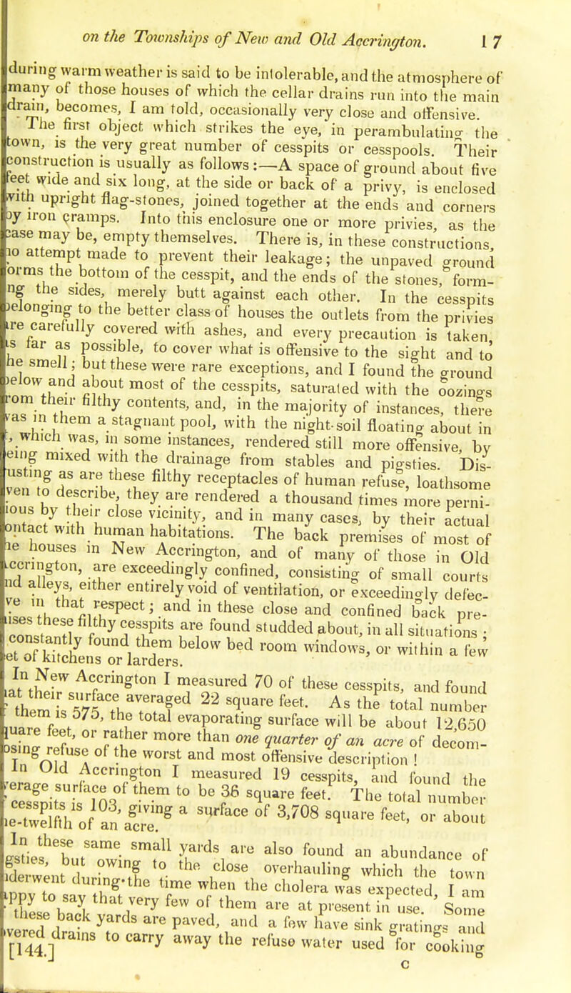 during warm weather is said to be intolerable, and the atmosphere of many of those houses of which the cellar drains run into the main drain, becomes, I am told, occasionally very close and offensive. 1 he first object which strikes the eye, in perambulating the town, ls the very great number of cesspits or cesspools Their construction is usually as followsA space of ground about five ■eet wide and six long, at the side or back of a privy, is enclosed vith upright flag-stones, joined together at the ends and corners 3y iron cramps. Into this enclosure one or more privies as the :ase may be, empty themselves. There is, in these constructions 10 attempt made to prevent their leakage; the unpaved ground 01 ms the bottom of the cesspit, and the ends of the stones, form- HSL ■ S\ \ T'ely b,Utt aSainSt each other- Ll the cesspits >elong,ng to the better class of houses the outlets from the privies ire carefully covered with ashes, and every precaution is taken is tar as possible, to cover what is offensive to the sight and to ne smell; but these were rare exceptions, and I found the ground »elow and about most of the cesspits, saturated with the oozing rom their filthy contents, and, in the majority of instances, there -as in them a stagnant pool, with the night-soil floating about in , winch was, in some instances, rendered still more offensive bv euig mixed with the drainage from stables and pieties Dis- ustmg as are these filthy receptacles of human refuse, loathsome ven to describe they are rendered a thousand times more perni- ious by their close vicinity, and in many cases, bv their actual jntact with humanhabitations. The back premiLo f m o sS ie houses in New Accrington, and of many of those in Old .ccrington, are exceedingly confined, consisting of small courts nd alleys, either entirely void of ventilation, or exceeding defec- 2 A, tha^rfPect; and in these close and confined back pre- ons anil f 7 C,TltS f1? f°Ud Studd6d ab0ut'in a11 -tV.atioPi s ; ^ffi^S^ b6d r°°m Wind°»'S> - a few In New Accrington I measured 70 of these cesspits, and found ' *em L 575aCtha7/Td ^ ^ As the fotal ^ mare feet ^ evaPoratl& surface will be about 12,650 luare feet, or rather more than one quarter of an acre of decom ,s.ng re use of the worst and most offensive description . in Uld Accrington I measured 19 cesspits, and found the Sits ms0' th6m t0 ^ f ^ fe6t The totarnumb leSfTof^n a^ * ^ °f *708 W H °> about l^ZrZ- SmfU yuai'dSn ai'e als° found a» abundance of gst es, but owing to the close overhauling which the town nnTto du™Z'the *me when the cholera wis expected am -PSL \ yt hat,VPry feW °f them at P'^ent in use Some the e b k yards are payedj a few hP e bm e tvered drams to carry away the refuse water used gfor cookhig
