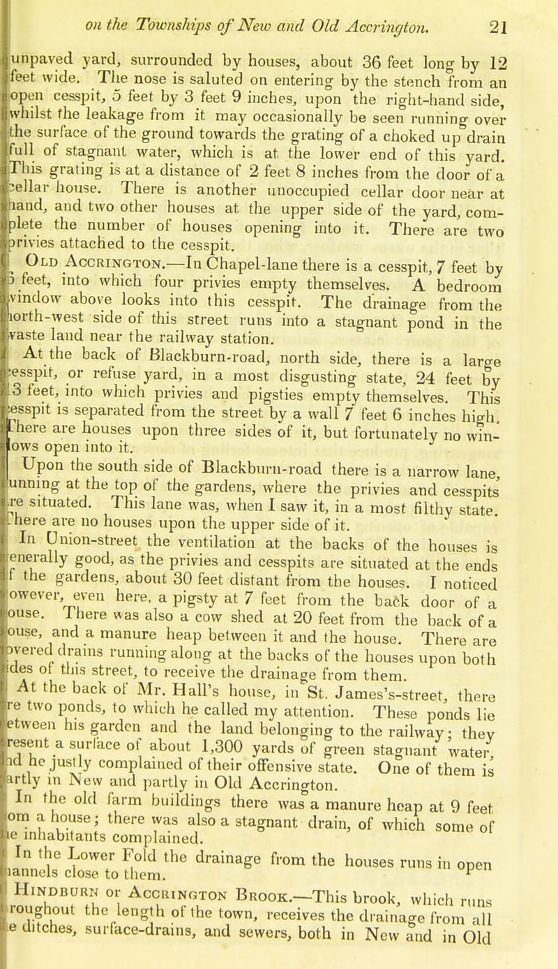 Iunpaved yard, surrounded by houses, about 36 feet long by 12 Ifeet wide. The nose is saluted on entering by the stench from an Jopen cesspit, 5 feet by 3 feet 9 inches, upon the right-hand side, ■whilst the leakage from it may occasionally be seen running over I the surface of the ground towards the grating of a choked up drain ■full of stagnant water, which is at the lower end of this yard. liThis grating is at a distance of 2 feet 8 inches from the door of a Ibellar house. There is another unoccupied cellar door near at jhand, and two other houses at. the upper side of the yard, com- plete the number of houses opening into it. There are two ■privies attached to the cesspit. f Old Accrington.—In Chapel-lane there is a cesspit,, 7 feet by IB feet, into which four privies empty themselves. A bedroom Ivmdow above looks into this cesspit. The drainage from the fcorth-west side of this street runs into a stagnant pond in the ivaste land near the railway station. At the back of Blackburn-road, north side, there is a large fcesspit, or refuse yard, in a most disgusting state, 24 feet by 13 feet, into which privies and pigsties empty themselves. This lesspit is separated from the street by a wall 7 feet 6 inches high ML here are houses upon three sides of it, but fortunately no win- dows open into it. Upon the south side of Blackburn-road there is a narrow lane I unning at the top of the gardens, where the privies and cesspits |re situated. This lane was, when 1 saw it, in a most filthy state there are no houses upon the upper side of it. t In Union-street the ventilation at the backs of the houses is fcenerally good, as the privies and cesspits are situated at the ends If the gardens, about 30 feet distant from the houses. I noticed ■owever even here, a pigsty at 7 feet from the back door of a louse. I here was also a cow shed at 20 feet from the back of a louse, and a manure heap between it and the house. There are byered drains running along at the backs of the houses upon both Ides ot this street, to receive the drainage from them. |l At the back of Mr. Hall's house, in St. James's-street, there re two ponds, to which he called my attention. These ponds lie fctween his garden and the land belonging to the railway • thev •esent a surface of about 1,300 yards of green stagnant water id he justly complained of their offensive state. One of them is ^rtly in New and partly in Old Accrington. In the old farm buildings there was a manure heap at 9 feet om a house; there was also a stagnant drain, of which some of ie inhabitants complained. In the Lower Fold the drainage from the houses runs in open lannels close to them. v Hindburn or Accrington Brook.—This brook, which runs roughout the length of the town, receives the drainage from all e ditches, surface-drams, and sewers, both in New and in Old