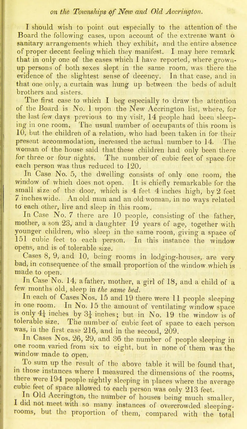 I should wish to point out especially to the attention of the Board the following cases, upon account of the extreme want o sanitary arrangements which they exhibit, and the entire absence of proper decent feeling which they manifest. I may here remark that in only one of the cases which I have reported,, where grown- up persons of both sexes slept in the same room, was there the evidence of the slightest sense of decency. In that case, and in that one only, a curtain was hung up between the beds of adult brothers and sisters. The first case to which I beg especially to draw the attention of the Board is No. 1 upon the New Accrington list, where, for the last few days previous to my visit, 14 people had been sleep- ing in one room. The usual number of occupants of this room is 10, but the children of a relation, who had been taken in for their present accommodation, increased the actual number to 14. The woman of the house said that these children had only been there for three or four nights. The number of cubic feet of space for each person was thus reduced to 120. In Case No. 5, the dwelling consists of only one room, the window of which does not open. It is chiefly remarkable for the small size of the door, which is 4 feet 4 inches high, by 2 feet 7 inches wide. An old man and an old woman, in no ways related to each other, live and sleep in this room. In Case No. 7 there are 10 people, consisting of the father, mother, a son 23, and a daughter 19 years of age, together with younger children, who sleep in the same room, giving a space of 151 cubic feet to each person. In this instance the window opens, and is of tolerable size. Cases 8, 9, and 10, being rooms in lodging-houses,- are very bad, in consequence of the small proportion of the window which is made to open. In Case No. 14, a father, mother, a girl of 18, and a child of a few months old, sleep in the same bed. In each of Cases Nos. 15 and 19 there were 11 people sleeping in one room. In No. 15 the amount of ventilating window space is only 4J inches by 3£ inches; but in No. 19 the window is of tolerable size. The number of cubic feet of space to each person was, in the first case 216, and in the second, 209. In Cases Nos. 26, 29, and 36 the number of people sleeping in one room varied from six to eight, but in none of them was°the window made to open. To sum up the result of the above table it will be found that, in those instances where I measured the dimensions of the rooms,' there were 194 people nightly sleeping in places where the average cubic feet of space allowed to each person was only 213 feet. In Old Accrington, the number of houses being much smaller, I did not meet with so many instances of overcrowded sleepin°-- rooms, but the proportion of them, compared with the total
