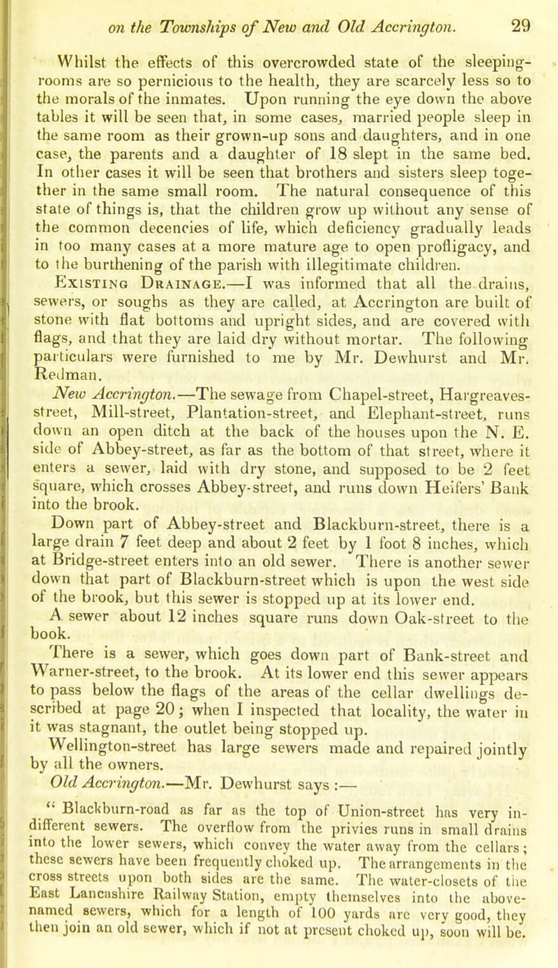 Whilst the effects of this overcrowded state of the sleeping- rooms are so pernicious to the health, they are scarcely less so to the morals of the inmates. Upon running the eye down the above tables it will be seen that, in some cases, married people sleep in the same room as their grown-up sons and daughters, and in one case, the parents and a daughter of 18 slept in the same bed. In other cases it will be seen that brothers and sisters sleep toge- ther in the same small room. The natural consequence of this state of things is, that the children grow up without any sense of the common decencies of life, which deficiency gradually leads in too many cases at a more mature age to open profligacy, and to the burthening of the parish with illegitimate children. Existing Drainage.—I was informed that all the drains, ■ sewers, or soughs as they are called, at Accrington are built of stone with flat bottoms and upright sides, and are covered with flags, and that they are laid dry without mortar. The following particulars were furnished to me by Mr. Dewhurst and Mr. Redman. New Accrington.—The sewage from Chapel-street, Hargreaves- street, Mill-street, Plantation-street, and Elephant-street, runs down an open ditch at the back of the houses upon the N. E. side of Abbey-street, as far as the bottom of that street, where it enters a sewer, laid with dry stone, and supposed to be 2 feet square, which crosses Abbey-street, and runs clown Heifers' Bank into the brook. Down part of Abbey-street and Blackburn-street, there is a large drain 7 feet deep and about 2 feet by 1 foot 8 inches, which at Bridge-street enters into an old sewer. There is another sewer down that part of Blackburn-street which is upon the west side of the brook, but this sewer is stopped up at its lower end. A sewer about 12 inches square runs down Oak-street to the book. There is a sewer, which goes down part of Bank-street and Warner-street, to the brook. At its lower end this sewer appears to pass below the flags of the areas of the cellar dwellings de- scribed at page 20; when I inspected that locality, the water in it was stagnant, the outlet being stopped up. Wellington-street has large sewers made and repaired jointly by all the owners. Old Accrington.—Mr. Dewhurst says :—  Blackburn-road as far as the top of Union-street has very in- different sewers. The overflow from the privies runs in small drains into the lower sewers, which convey the water away from the cellars; these sewers have been frequently choked up. The arrangements in the cross streets upon both aides are the same. The water-closets of the East Lancashire Railway Station, empty themselves into the above- named sewers, which for a length of 100 yards are very good, they then join an old sewer, which if not at present choked up, soon will be.