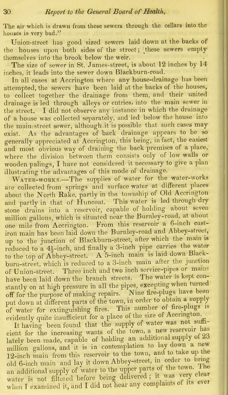The air which is drawn from these sewers through the cellars into the houses is very bad. Union-street has good sized sewers laid down at the backs of the houses upon both sides of the street; tthese sewers empty themselves into the brook below the weir. The size of sewer in St. James-street, is about 12 inches by 14 inches, it leads into the sewer down Blackburn-road. In all cases at Accrington where any house-drainage has been attempted, the sewers have been laid at the backs of the houses, to collect together the drainage from them, and their united drainage is led through alleys or entries, into the main sewer in the street. I did not observe any instance in which the drainage of a house was collected separately, and led below the house into the main-street sewer, although it is possible that such cases may exist. As the advantages of back drainage appears to be so generally appreciated at Accrington, this being, in fact, the easiest and most obvious way of draining the back premises of a place, where the division between them consists only of low walls or wooden palings, I have not considered it necessary to give a plan illustrating the advantages of this mode of drainage. Water-works.—The supplies of water for the water-works are collected from springs and surface water at different places about the North Rake, partly in the township of Old Accrington and partly in that of Huncoat. This water is led through dry stone drains into a reservoir, capable of holding about seven million gallons, which is situated near the Burnley-road, at about one mile from Accrington. From this reservoir a 6-inch cast- iron main has been laid down the Burnley-road and Abbey-street, up to the junction of Blackburn-street, after which the main is reduced to a 4j-inch, and finally a 3-inch pipe carries the water to the top of Abbey-street. A 5-inch main is laid down Black- burn-street, which is reduced to a 3-inch main after the junction of Union-street. Three inch and two inch service-pipes or mains have been laid clown the branch streets. The water is kept con- stantly on at high pressure in all the pipes, excepting when turned off for the purpose of making repairs. Nine fire-plugs have been put down at different parts of the town, in order to obtain a supply of water for extinguishing fires. This number of fire-plugs is evidently quite insufficient for a place of the size of Accrington It having been found that the supply of water was not suffi- cient for the increasing wants of the town, a new reservoir has latelv been made, capable of holding an additional supply ot A6 million gallons, and it is in contemplation to lay down a new 12-inch main from this reservoir to the town, and to take up the old 6-inch main and lay it down Abbey-street, in order to bring an additional supply of water to the upper parts of the town, ina water is not fiftered before being delivered; ft very elea when T examined it, and I did not hear any compla.nts ot its ever
