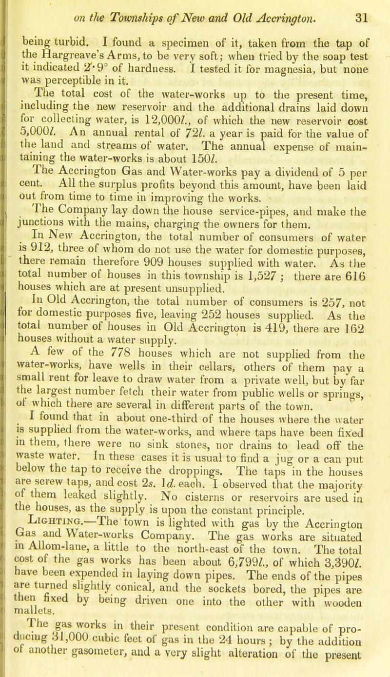 being turbid. I found a specimen of it, taken from the tap of the Hargreave's Arms, to be very soft; when tried by the soap test it indicated 2'-9° of hardness. I tested it for magnesia, but none was perceptible in it. The total cost of the water-works up to the present time, including the new reservoir and the additional drains laid down for collecting water, is 12,000/., of which the new reservoir cost 5,000/. An annual rental of 72/. a year is paid for the value of the land and streams of water. The annual expense of main- taining the water-works is about 150/. The Accrington Gas and Water-works pay a dividend of 5 per cent. All the surplus profits beyond this amount, have been laid out from time to time in improving the works. The Company lay down the house service-pipes, and make the junctions with the mains, charging the owners for them. In New Accrington, the total number of consumers of water is 912, three of whom do not use the water for domestic purposes, there remain therefore 909 houses supplied with water. As the total number of houses in this township is 1,527 ; there are 616 houses which are at present, unsupplied. In Old Accrington, the total number of consumers is 257, not for domestic purposes five, leaving 252 houses supplied. As the total number of houses in Old Accrington is 419, there are 162 houses without a water supply. A few of the 778 houses which are not supplied from the water-works, have wells in their cellars, others of them pay a small rent for leave to draw water from a private well, but by far the largest number fetch their water from public wells or springs, of which there are several in different parts of the town. I found that in about one-third of the houses where the water is supplied from the water-works, and where taps have been fixed in them, there were no sink stones, nor drains to lead off the waste water. In these cases it is usual to find a jug or a can put below the tap to receive the droppings. The taps in the houses are screw taps, and cost 2s. Id. each. I observed that the majority of them leaked slightly. No cisterns or reservoirs are used in the houses, as the supply is upon the constant principle. Lighting.—The town is lighted with gas by the Accrington Gas and Water-works Company. The gas works are situated in Allom-lane, a little to the north-east of the town. The total cost of the gas works has been about 6,799/., of which 3,390/. have been expended in laying down pipes. The ends of the pipes are turned slightly conical, and the sockets bored, the pipes are then fixed by being driven one into the other with wooden mallets. The gas works in their present condition are capable of pro- ducing 31,000 cubic feet of gas in the 24 hours; by the addition of another gasometer, and a very slight alteration of the present
